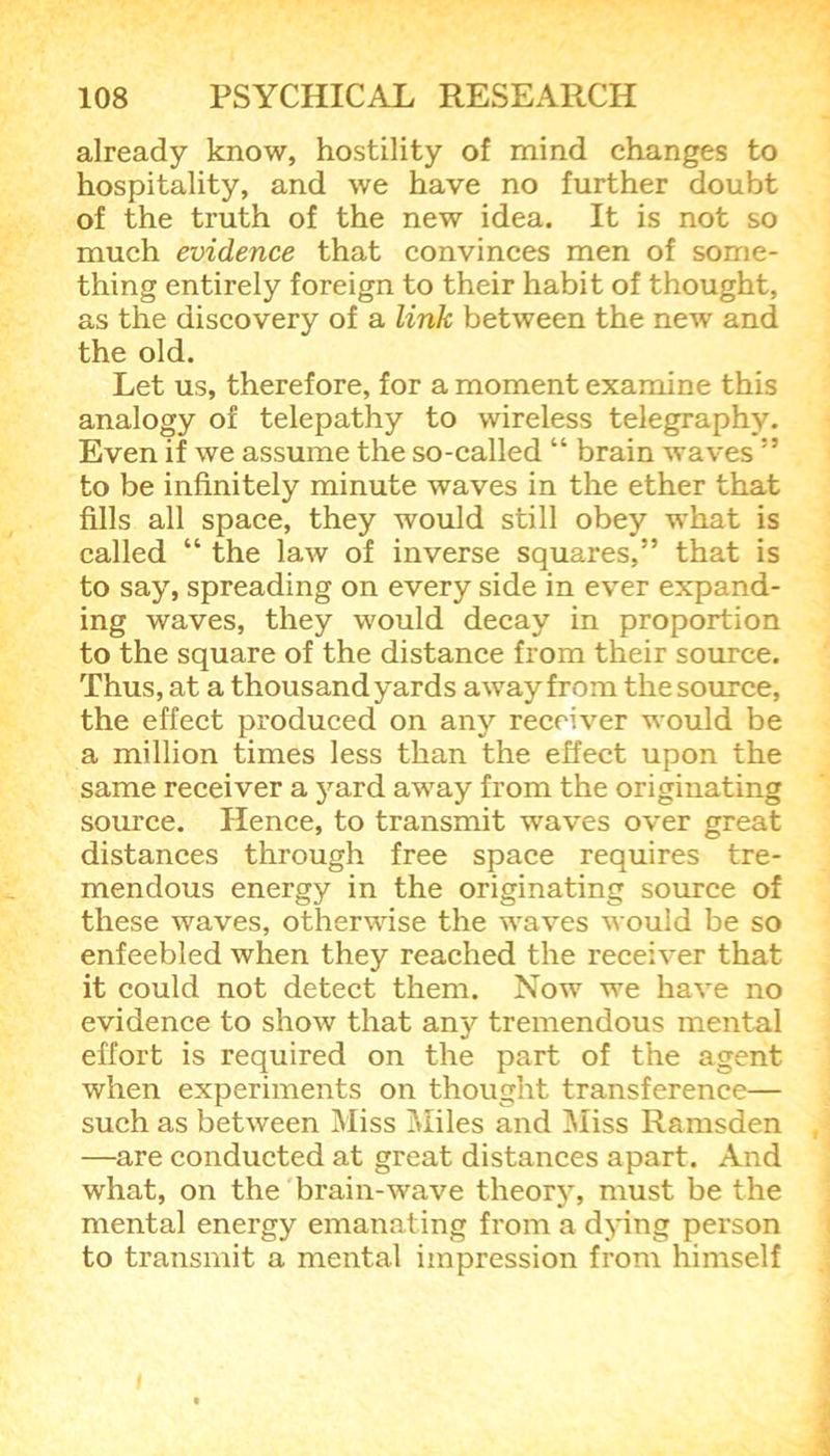 already know, hostility of mind changes to hospitality, and we have no further doubt of the truth of the new idea. It is not so much evidence that convinces men of some- thing entirely foreign to their habit of thought, as the discovery of a link between the new and the old. Let us, therefore, for a moment examine this analogy of telepathy to wireless telegraphy. Even if we assume the so-called “ brain waves” to be infinitely minute waves in the ether that fills all space, they would still obey what is called “ the law of inverse squares,” that is to say, spreading on every side in ever expand- ing waves, they would decay in proportion to the square of the distance from their source. Thus, at a thousand yards away from the source, the effect produced on any receiver would be a million times less than the effect upon the same receiver a )rard away from the originating source. Hence, to transmit waves over great distances through free space requires tre- mendous energy in the originating source of these waves, otherwise the waves would be so enfeebled when they reached the receiver that it could not detect them. Now we have no evidence to show that any tremendous mental effort is required on the part of the agent when experiments on thought transference— such as between Miss Miles and Miss Ramsden —are conducted at great distances apart. And what, on the brain-wave theory, must be the mental energy emanating from a dying person to transmit a mental impression from himself