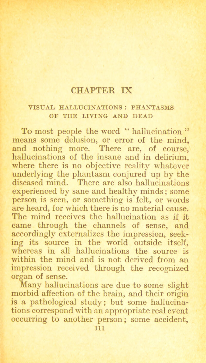 CHAPTER IX VISUAL HALLUCINATIONS : PHANTASMS OF THE LIVING AND DEAD To most people the word “ hallucination ” means some delusion, or error of the mind, and nothing more. There are, of course, hallucinations of the insane and in delirium, where there is no objective reality whatever underlying the phantasm conjured up by the diseased mind. There are also hallucinations experienced by sane and healthy minds; some person is seen, or something is felt, or words are heard, for which there is no material cause. The mind receives the hallucination as if it came through the channels of sense, and accordingly externalizes the impression, seek- ing its source in the world outside itself, whereas in all hallucinations the source is within the mind and is not derived from an impression received through the recognized organ of sense. Many hallucinations are due to some slight morbid affection of the brain, and their origin is a pathological study; but some hallucina- tions correspond with an appropriate real event occurring to another person; some accident, ill