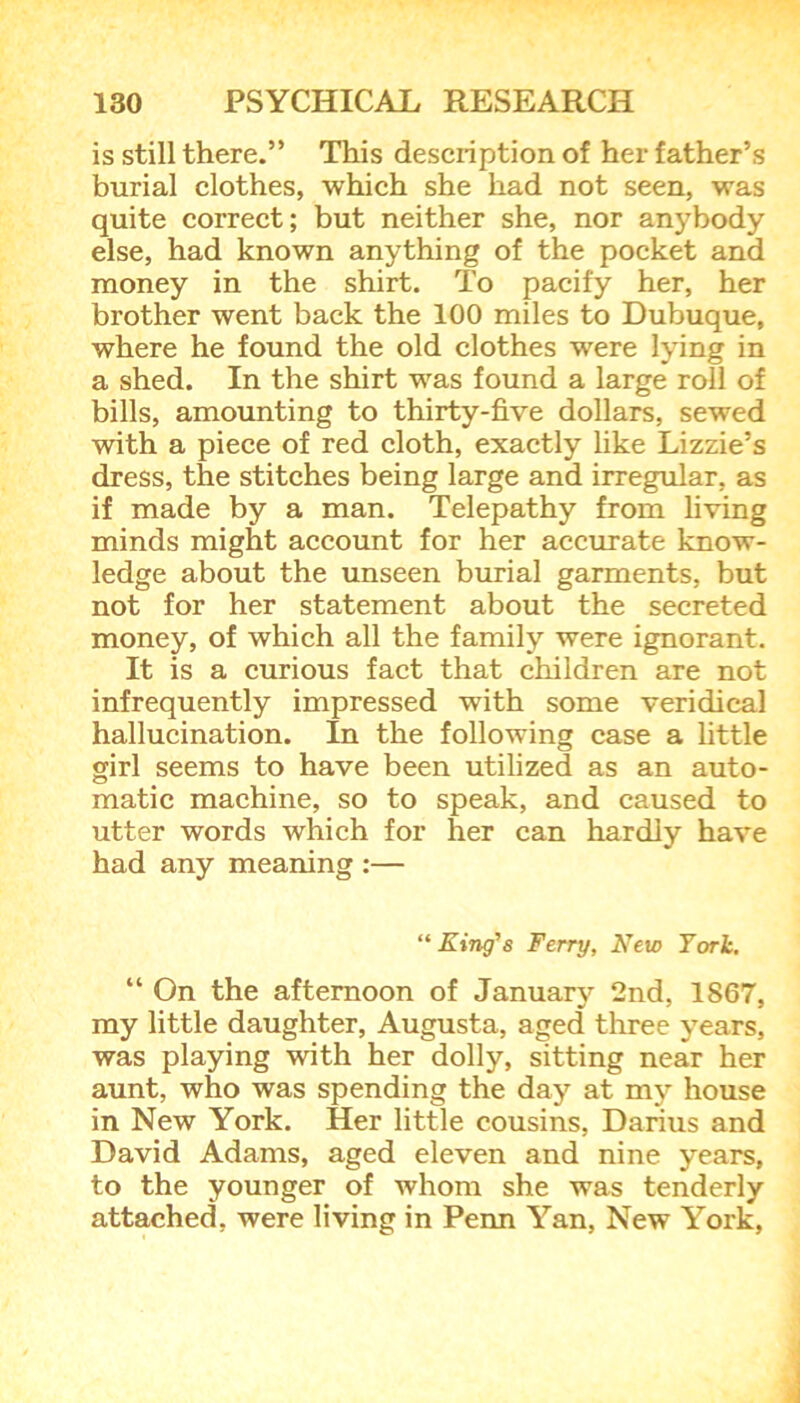 is still there.” This description of her father’s burial clothes, which she had not seen, was quite correct; but neither she, nor anybody else, had known anything of the pocket and money in the shirt. To pacify her, her brother went back the 100 miles to Dubuque, where he found the old clothes were lying in a shed. In the shirt was found a large roll of bills, amounting to thirty-five dollars, sewed with a piece of red cloth, exactly like Lizzie’s dress, the stitches being large and irregular, as if made by a man. Telepathy from living minds might account for her accurate know- ledge about the unseen burial garments, but not for her statement about the secreted money, of which all the family were ignorant. It is a curious fact that children are not infrequently impressed with some veridical hallucination. In the following case a little girl seems to have been utilized as an auto- matic machine, so to speak, and caused to utter words which for her can hardly have had any meaning :— “ King’s Ferry, New York. “ On the afternoon of January 2nd, 1867, my little daughter, Augusta, aged three years, was playing with her dolly, sitting near her aunt, who was spending the day at my house in New York. Her little cousins, Darius and David Adams, aged eleven and nine years, to the younger of whom she was tenderly attached, were living in Penn Yan, New York,