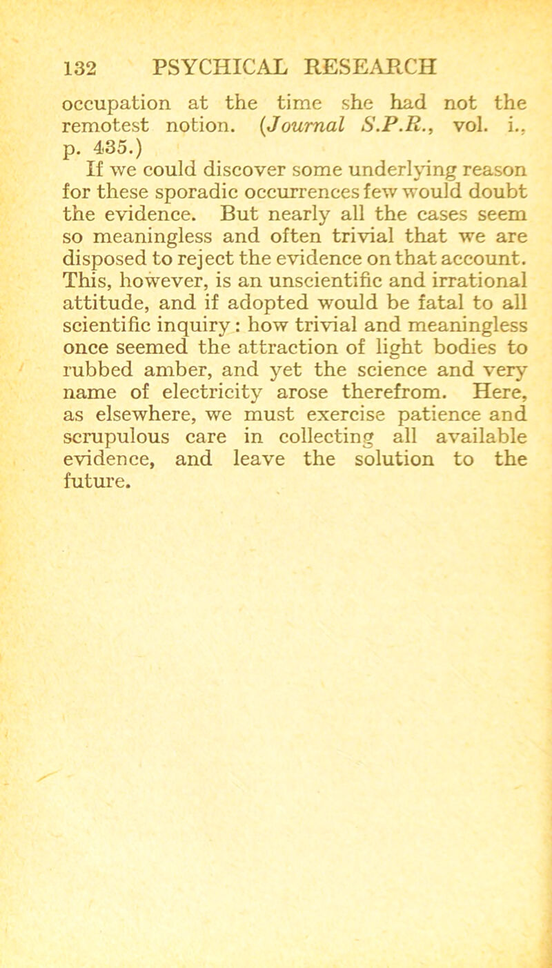 occupation at the time she had not the remotest notion. (Journal S.P.R., vol. i., p. 435.) If we could discover some underlying reason for these sporadic occurrences few would doubt the evidence. But nearly all the cases seem so meaningless and often trivial that we are disposed to reject the evidence on that account. This, however, is an unscientific and irrational attitude, and if adopted would be fatal to all scientific inquiry : how trivial and meaningless once seemed the attraction of light bodies to rubbed amber, and yet the science and very name of electricity arose therefrom. Here, as elsewhere, we must exercise patience and scrupulous care in collecting all available evidence, and leave the solution to the future.