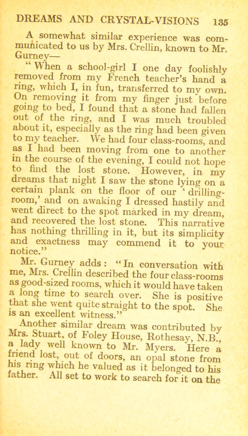 A somewhat similar experience was com- municated to us by Mrs. Crellin, known to Mr. Gurney— “ When a school-girl I one day foolishly removed from my French teacher’s hand a ring, which I, in fun, transferred to my own. On removing it from my finger just before going to bed, I found that a stone had fallen out of the ring, and I was much troubled about it, especially as the ring had been given to my teacher. We had four class-rooms, and as I had been moving from one to another in the course of the evening, I could not hope to find the lost stone. However, in my dreams that night I saw the stone lying on a certain plank on the floor of our 4 drilling- room,’ and on awaking I dressed hastily and went direct to the spot marked in my dream, and recovered the lost stone. This narrative has nothing thrilling in it, but its simplicity and exactness may commend it to vour notice.” J Mr Gurney adds : “In conversation with me, Mrs. Crellin described the four class-rooms as good-sized rooms, which it would have taken f,]°n£ time to search over. She is positive that she went quite straight to the spot. She is an excellent witness.” similar dream was contributed by Mrs. Stuart, of Foley House, Rothesay, N.B., a lady well known to Mr. Myers. Here a fnend lost, out of doors, an opal stone from fns rmg which he valued as it belonged to his father. All set to work to search for it on the