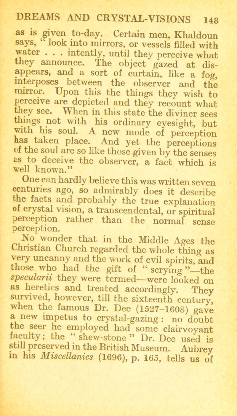 as is given to-day. Certain men, Khaldoun says, “ look into mirrors, or vessels filled with water . . . intently, until they perceive what they announce. The object gazed at dis- appears, and a sort of curtain, like a fog, interposes between the observer and the mirror. Upon this the things they wish to perceive are depicted and they recount what they see. When in this state the diviner sees things not with his ordinary eyesight, but with his soul. A new mode of perception has taken place. And yet the perceptions of the soul are so like those given by the senses as to deceive the observer, a fact which is well known.” One can hardly believe this was written seven centuries ago, so admirably does it describe the facts and probably the true explanation of crystal vision, a transcendental, or spiritual perception rather than the normal sense perception. No wonder that in the Middle Ages the Christian Church regarded the whole thing as very uncanny and the work of evil spirits, and those who had the gift of scrying 55—the specularii they were termed—were looked on as heretics and treated accordingly. They survived, however, till the sixteenth century, when the famous Dr. Dee (1527-1608) gave a new impetus to crystal-gazing : no doubt the seer he employed had some clairvoyant faculty; the “ shew-stone ” Dr. Dee used is still preserved in the British Museum. Aubrey m his Miscellanies (1696), p. 165, tells us of