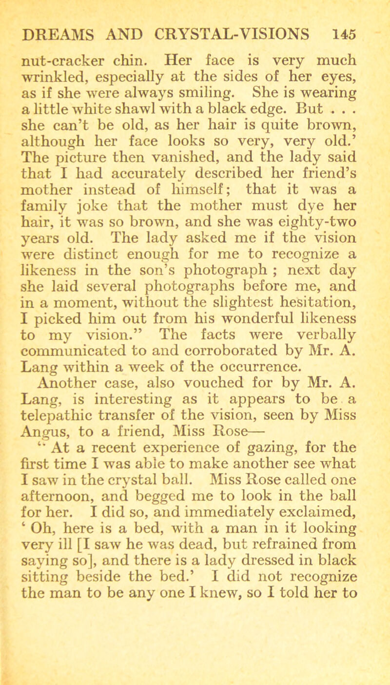 nut-cracker chin. Her face is very much wrinkled, especially at the sides of her eyes, as if she were always smiling. She is wearing a little white shawl with a black edge. But . . . she can’t be old, as her hair is quite brown, although her face looks so very, very old.’ The picture then vanished, and the lady said that I had accurately described her friend’s mother instead of himself; that it was a family joke that the mother must dye her hair, it was so brown, and she was eighty-two years old. The lady asked me if the vision were distinct enough for me to recognize a likeness in the son’s photograph ; next day she laid several photographs before me, and in a moment, without the slightest hesitation, I picked him out from his wonderful likeness to my vision.” The facts were verbally communicated to and corroborated by Mr. A. Lang within a week of the occurrence. Another case, also vouched for by Mr. A. Lang, is interesting as it appears to be a telepathic transfer of the vision, seen by Miss Angus, to a friend, Miss Rose— At a recent experience of gazing, for the first time I was able to make another see what I saw in the crystal ball. Miss Rose called one afternoon, and begged me to look in the ball for her. I did so, and immediately exclaimed, ‘ Oh, here is a bed, with a man in it looking very ill [I saw he was dead, but refrained from saying so], and there is a lady dressed in black sitting beside the bed.’ I did not recognize the man to be any one I knew, so I told her to
