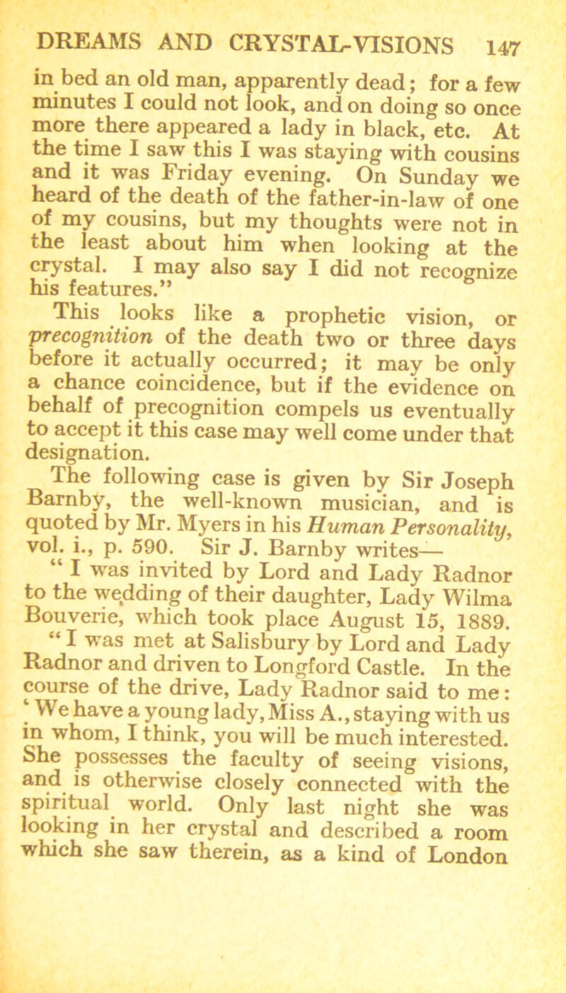 in bed an old man, apparently dead; for a few minutes I could not look, and on doing so once more there appeared a lady in black, etc. At the time I saw this I was staying with cousins and it was Friday evening. On Sunday we heard of the death of the father-in-law of one of my cousins, but my thoughts were not in the least about him when looking at the crystal. I may also say I did not recognize his features.” This looks like a prophetic vision, or 'precognition of the death two or three days before it actually occurred; it may be only a chance coincidence, but if the evidence on behalf of precognition compels us eventually to accept it this case may well come under that designation. The following case is given by Sir Joseph Barnby, the well-known musician, and is quoted by Mr. Myers in his Human Personality, vol. i., p. 590. Sir J. Barnby writes— “ I was invited by Lord and Lady Radnor to the wedding of their daughter, Lady Wilma Bouverie, which took place August 15, 1889. “ I was met at Salisbury by Lord and Lady Radnor and driven to Longford Castle. In the course of the drive, Lady Radnor said to me : ‘ We have a young lady, Miss A., staying with us in whom, I think, you will be much interested. She possesses the faculty of seeing visions, and is otherwise closely connected with the spiritual world. Only last night she was looking in her crystal and described a room which she saw therein, as a kind of London