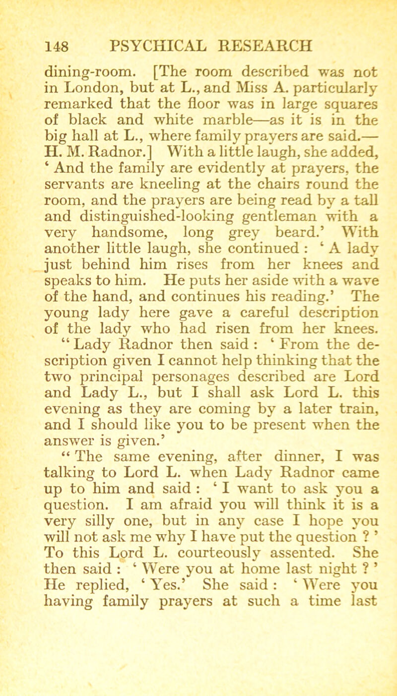 dining-room. [The room described was not in London, but at L., and Miss A. particularly remarked that the floor was in large squares of black and white marble—as it is in the big hall at L., where family prayers are said.— H. M. Radnor.] With a little laugh, she added, ‘ And the family are evidently at prayers, the servants are kneeling at the chairs round the room, and the prayers are being read by a tall and distinguished-looking gentleman with a very handsome, long grey beard.’ With another little laugh, she continued : ‘ A lady just behind him rises from her knees and speaks to him. He puts her aside with a wave of the hand, and continues his reading.’ The young lady here gave a careful description of the lady who had risen from her knees. “ Lady Radnor then said : ‘ From the de- scription given I cannot help thinking that the two principal personages described are Lord and Lady L., but I shall ask Lord L. this evening as they are coming by a later train, and I should like you to be present when the answer is given.’ “ The same evening, after dinner, I was talking to Lord L. when Lady Radnor came up to him and said : ‘ I want to ask you a question. I am afraid you will think it is a very silly one, but in any case I hope you will not ask me why I have put the question ? ’ To this Lord L. courteously assented. She then said : ‘ Were you at home last night ? ’ He replied, ‘ Yes.’ She said : ‘ Were you having family prayers at such a time last