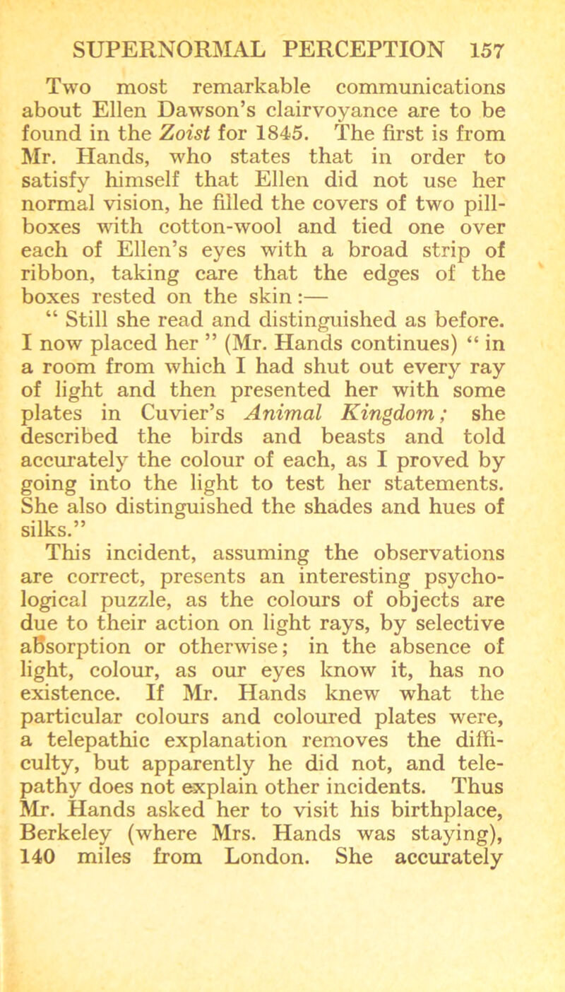Two most remarkable communications about Ellen Dawson’s clairvoyance are to be found in the Zoist for 1845. The first is from Mr. Plands, who states that in order to satisfy himself that Ellen did not use her normal vision, he filled the covers of two pill- boxes with cotton-wool and tied one over each of Ellen’s eyes with a broad strip of ribbon, taking care that the edges of the boxes rested on the skin:— “ Still she read and distinguished as before. I now placed her ” (Mr. Hands continues) “ in a room from which I had shut out every ray of light and then presented her with some plates in Cuvier’s Animal Kingdom; she described the birds and beasts and told accurately the colour of each, as I proved by going into the light to test her statements. She also distinguished the shades and hues of silks.” This incident, assuming the observations are correct, presents an interesting psycho- logical puzzle, as the colours of objects are due to their action on light rays, by selective absorption or otherwise; in the absence of light, colour, as our eyes know it, has no existence. If Mr. Hands knew what the particular colours and coloured plates were, a telepathic explanation removes the diffi- culty, but apparently he did not, and tele- pathy does not explain other incidents. Thus Mr. Hands asked her to visit his birthplace, Berkeley (where Mrs. Hands was staying), 140 miles from London. She accurately