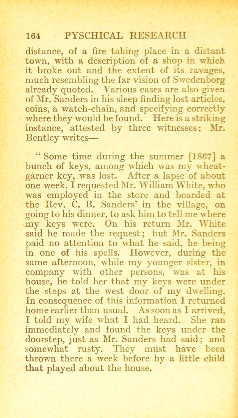 distance, of a fire taking place in a distant town, with a description of a shop in which it broke out and the extent of its ravages, much resembling the far vision of Swedenborg already quoted. Various cases are also given of Mr. Sanders in his sleep finding lost articles, coins, a watch-chain, and specifying correctly where they would be found. Here is a striking instance, attested by three witnesses; ^Ir. Bentley writes— “ Some time during the summer [1867] a bunch of keys, among which was my wheat- garner key, was lost. After a lapse of about one week, I requested Mr. William White, who wras employed in the store and boarded at the Rev. C. B. Sanders’ in the village, on going to his dinner, to ask him to tell me where my keys were. On his return Mr. White said he made the request; but Mr. Sanders paid no attention to what he said, he being in one of his spells. However, during the same afternoon, while my younger sister, in company with other persons, was at his house, he told her that my keys were under the steps at the wrest door of my dwelling. In consequence of this information I returned home earlier than usual. As soon as I arrived, I told my wife what I had heard. She ran immediately and found the keys under the doorstep, just as Mr. Sanders had said; and somewhat rusty. They must have been thrown there a week before by a little child that played about the house.