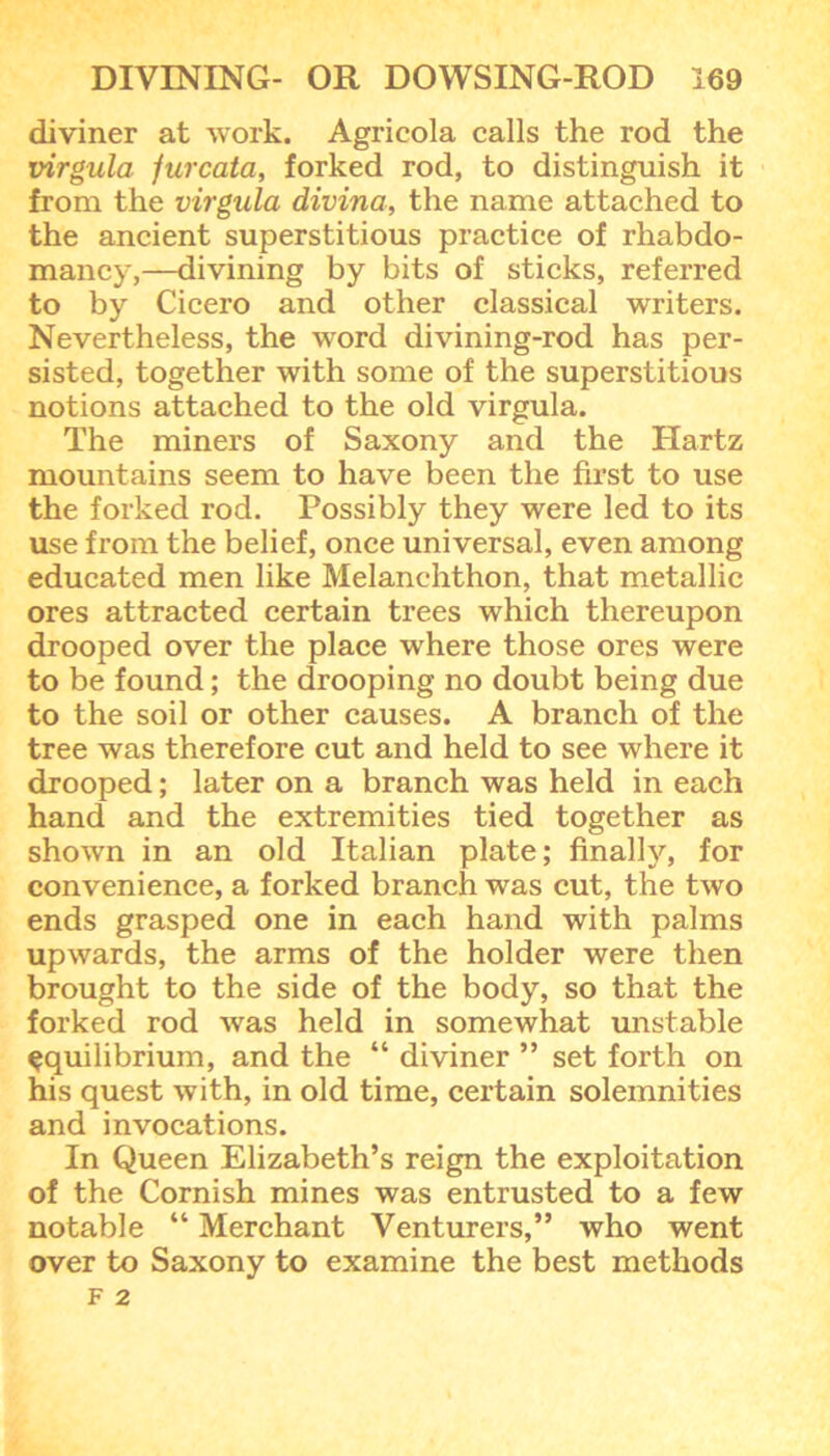 diviner at work. Agricola calls the rod the virgula furcata, forked rod, to distinguish it from the virgula divina, the name attached to the ancient superstitious practice of rhabdo- mancy,—divining by bits of sticks, referred to by Cicero and other classical writers. Nevertheless, the word divining-rod has per- sisted, together with some of the superstitious notions attached to the old virgula. The miners of Saxony and the Hartz mountains seem to have been the first to use the forked rod. Possibly they were led to its use from the belief, once universal, even among educated men like Melanchthon, that metallic ores attracted certain trees which thereupon drooped over the place where those ores were to be found; the drooping no doubt being due to the soil or other causes. A branch of the tree was therefore cut and held to see where it drooped; later on a branch was held in each hand and the extremities tied together as shown in an old Italian plate; finally, for convenience, a forked branch was cut, the two ends grasped one in each hand with palms upwards, the arms of the holder were then brought to the side of the body, so that the forked rod was held in somewhat unstable equilibrium, and the “ diviner ” set forth on his quest with, in old time, certain solemnities and invocations. In Queen Elizabeth’s reign the exploitation of the Cornish mines was entrusted to a few notable “ Merchant Venturers,” who went over to Saxony to examine the best methods