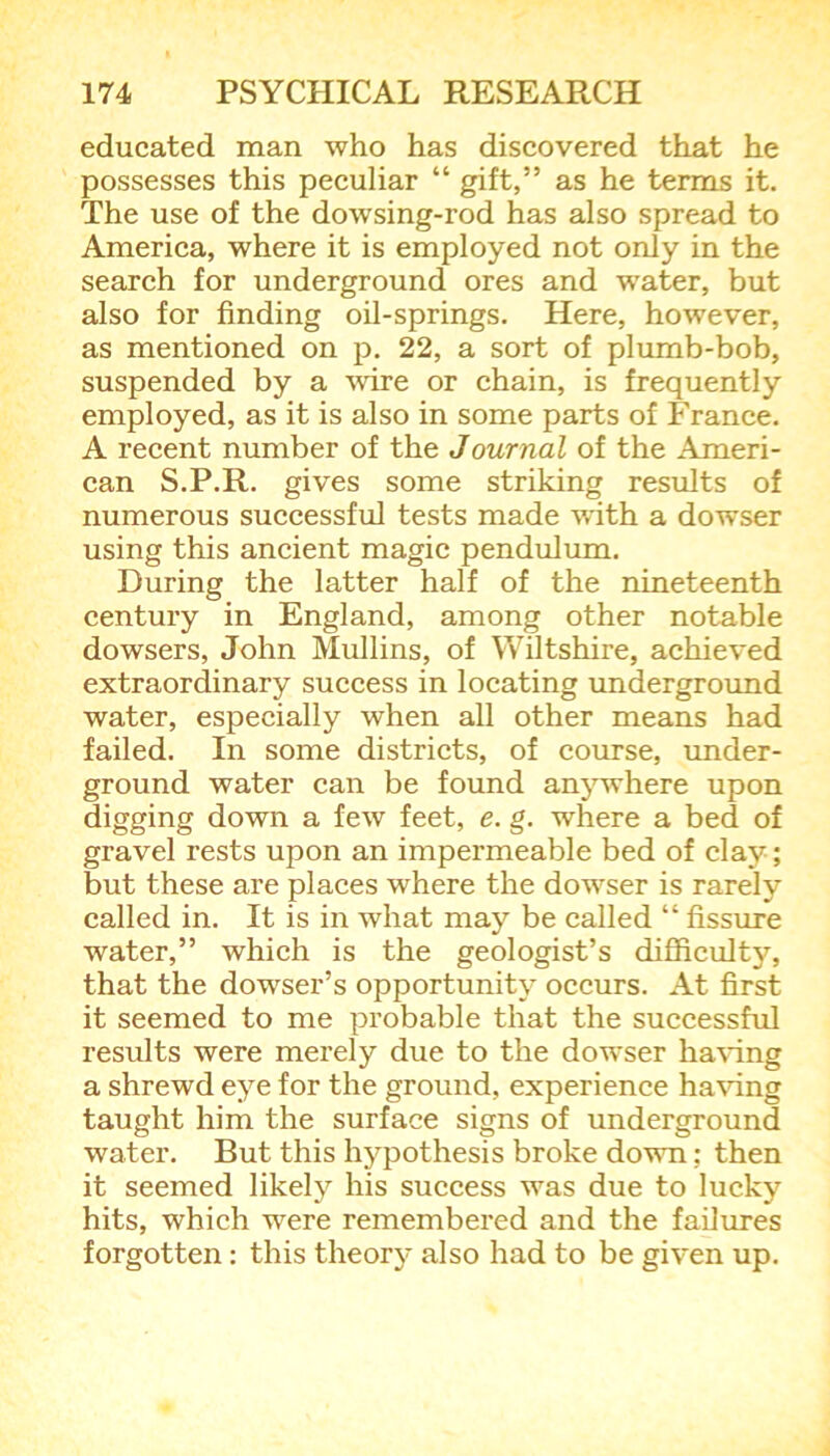 educated man who has discovered that he possesses this peculiar “ gift,” as he terms it. The use of the dowsing-rod has also spread to America, where it is employed not only in the search for underground ores and water, but also for finding oil-springs. Here, however, as mentioned on p. 22, a sort of plumb-bob, suspended by a wire or chain, is frequently employed, as it is also in some parts of France. A recent number of the Journal of the Ameri- can S.P.R. gives some striking results of numerous successful tests made with a dowser using this ancient magic pendulum. During the latter half of the nineteenth century in England, among other notable dowsers, John Mullins, of Wiltshire, achieved extraordinary success in locating underground water, especially when all other means had failed. In some districts, of course, under- ground water can be found anywhere upon digging down a few feet, e. g. where a bed of gravel rests upon an impermeable bed of clay; but these are places where the dowser is rarely called in. It is in what may be called “ fissure water,” which is the geologist’s difficulty, that the dowser’s opportunity occurs. At first it seemed to me probable that the successful results were merely due to the dowser having a shrewd eye for the ground, experience having taught him the surface signs of underground water. But this hypothesis broke down: then it seemed likely his success was due to lucky hits, which were remembered and the failures forgotten: this theory also had to be given up.