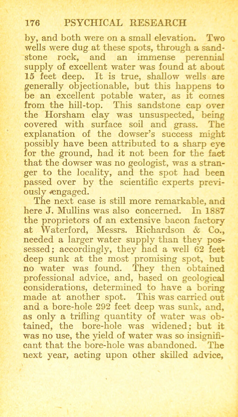 by, and both were on a small elevation. Two wells were dug at these spots, through a sand- stone rock, and an immense perennial supply of excellent water was found at about 15 feet deep. It is true, shallow wells are generally objectionable, but this happens to be an excellent potable water, as it comes from the hill-top. This sandstone cap over the Horsham clay was unsuspected, being covered with surface soil and grass. The explanation of the dowser’s success might possibly have been attributed to a sharp eye for the ground, had it not been for the fact that the dowser was no geologist, was a stran- ger to the locality, and the spot had been passed over by the scientific experts previ- ously vengaged. The next case is still more remarkable, and here J. Mullins was also concerned. In 1887 the proprietors of an extensive bacon factory at Waterford, Messrs. Richardson & Co., needed a larger water supply than they pos- sessed; accordingly, they had a well 62 feet deep sunk at the most promising spot, but no water was found. They then obtained professional advice, and, based on geological considerations, determined to have a boring made at another spot. This was carried out and a bore-hole 292 feet deep was sunk, and, as only a trifling quantity of water was ob- tained, the bore-hole was widened; but it was no use, the yield of water was so insignifi- cant that the bore-hole was abandoned. The next year, acting upon other skilled advice,