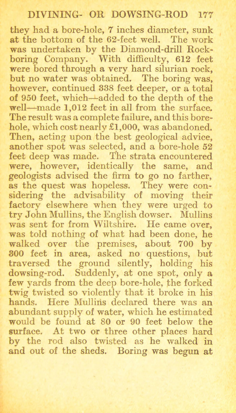 they had a bore-hole, 7 inches diameter, sunk at the bottom of the 62-feet well. The work was undertaken by the Diamond-drill Rock- boring Company. With difficulty, 612 feet were bored through a very hard silurian rock, but no water was obtained. The boring was, however, continued 338 feet deeper, or a total of 950 feet, which—wadded to the depth of the well—made 1,012 feet in all from the surface. The result was a complete failure, and this bore- hole, which cost nearly £1,000, was abandoned. Then, acting upon the best geological advice, another spot was selected, and a bore-hole 52 feet deep was made. The strata encountered were, however, identically the same, and geologists advised the firm to go no farther, as the quest was hopeless. They were con- sidering the advisability of moving their factory elsewhere when they were urged to try John Mullins, the English dowser. Mullins was sent for from Wiltshire. He came over, was told nothing of what had been done, he walked over the premises, about 700 by 300 feet in area, asked no questions, but traversed the ground silently, holding his dowsing-rod. Suddenly, at one spot, only a few yards from the deep bore-hole, the forked twig twisted so violently that it broke in his hands. Here Mullins declared there was an abundant supply of water, which he estimated would be found at 80 or 90 feet below the surface. At two or three other places hard by the rod also twisted as he walked in and out of the sheds. Boring was begun at