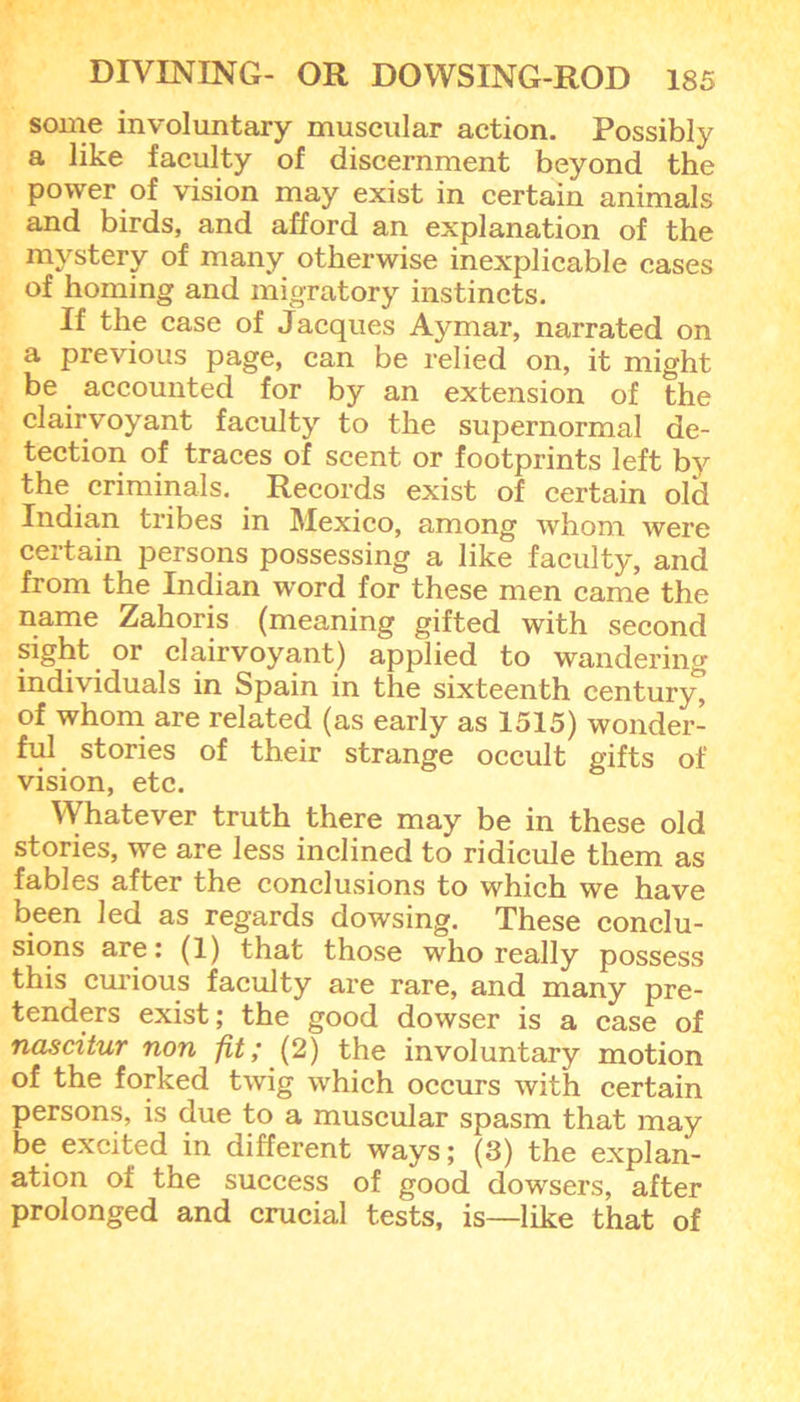 some involuntary muscular action. Possibly a like faculty of discernment beyond the power of vision may exist in certain animals and birds, and afford an explanation of the mystery of many otherwise inexplicable cases of homing and migratory instincts. If the case of Jacques Ay mar, narrated on a previous page, can be relied on, it might be accounted for by an extension of the clairvoyant faculty to the supernormal de- tection of traces of scent or footprints left by the criminals. Records exist of certain old Indian tribes in Mexico, among whom were certain persons possessing a like faculty, and from the Indian word for these men came the name Zahoris (meaning gifted with second sight or clairvoyant) applied to wandering individuals in Spain in the sixteenth century^ of whom are related (as early as 1515) wonder- ful stories of their strange occult gifts of vision, etc. VVhatever truth there may be in these old stories, we are less inclined to ridicule them as fables after the conclusions to which we have been led as regards dowsing. These conclu- sions are: (1) that those who really possess this curious faculty are rare, and many pre- tenders exist; the good dowser is a case of nascitur non fit,* (2) the involuntary motion of the forked twig which occurs with certain persons, is due to a muscular spasm that may be excited in different ways; (3) the explan- ation of the success of good dowsers, after prolonged and crucial tests, is—like that of