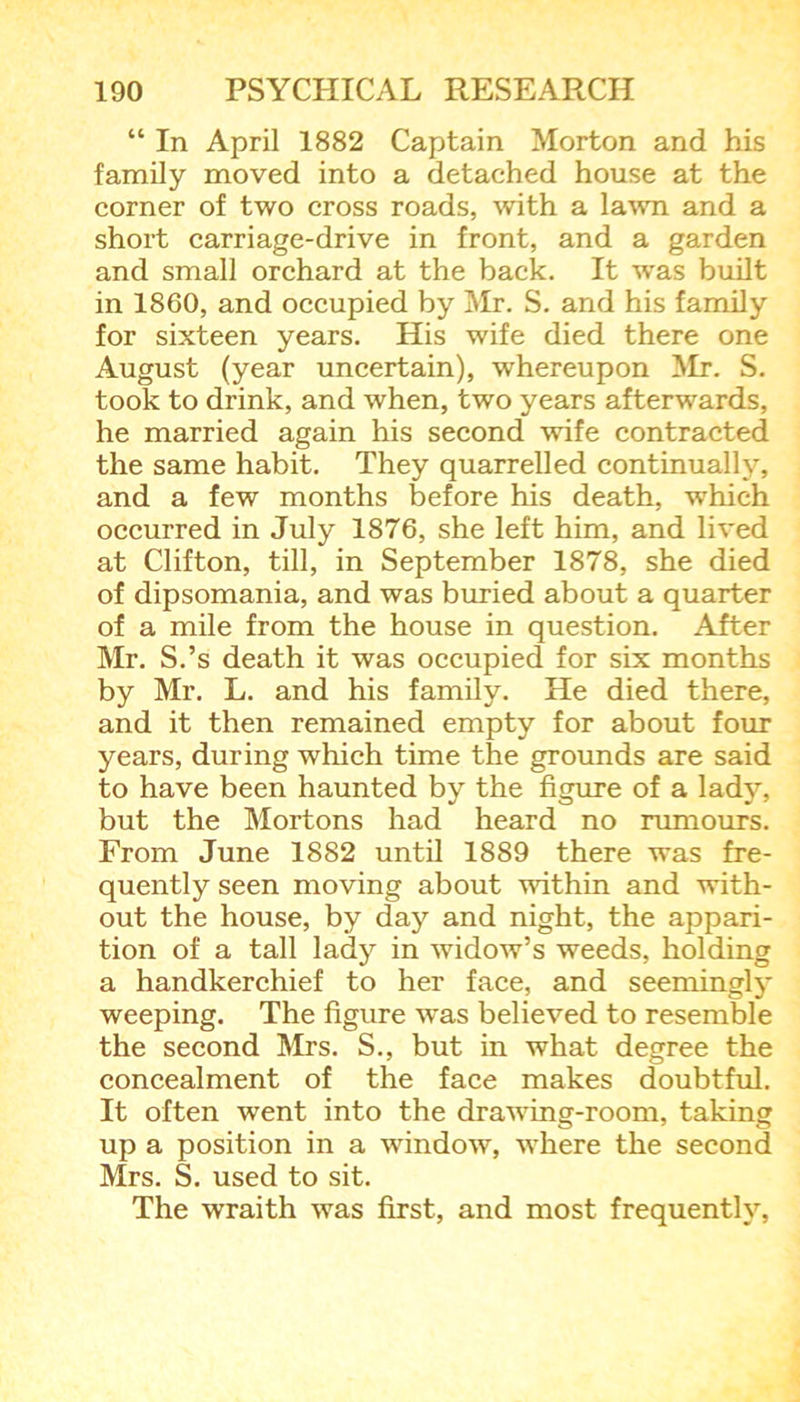 “ In April 1882 Captain Morton and his family moved into a detached house at the corner of two cross roads, with a lawn and a short carriage-drive in front, and a garden and small orchard at the back. It was built in 1860, and occupied by Mr. S. and his family for sixteen years. His wife died there one August (year uncertain), whereupon Mr. S. took to drink, and when, two years afterwards, he married again his second wife contracted the same habit. They quarrelled continually, and a few months before his death, which occurred in July 1876, she left him, and lived at Clifton, till, in September 1878, she died of dipsomania, and was buried about a quarter of a mile from the house in question. After Mr. S.’s death it was occupied for six months by Mr. L. and his family. He died there, and it then remained empty for about four years, during which time the grounds are said to have been haunted by the figure of a lady, but the Mortons had heard no rumours. From June 1882 until 1889 there was fre- quently seen moving about within and with- out the house, by day and night, the appari- tion of a tall lady in widow’s weeds, holding a handkerchief to her face, and seemingly weeping. The figure was believed to resemble the second Mrs. S., but in what degree the concealment of the face makes doubtful. It often went into the drawing-room, taking up a position in a window, where the second Mrs. S. used to sit. The wraith was first, and most frequently,