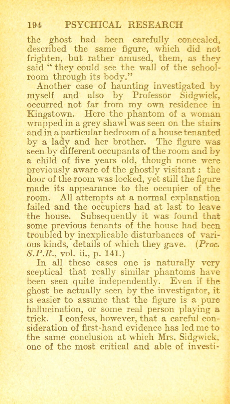 the ghost had been carefully concealed, described the same figure, which did not frighten, but rather amused, them, as they said “ they could see the wall of the school- room through its body.” Another case of haunting investigated by myself and also by Professor Sidgwick, occurred not far from my own residence in Kingstown. Here the phantom of a woman wrapped in a grey shawl was seen on the stairs and in a particular bedroom of a house tenanted by a lady and her brother. The figure was seen by different occupants of the room and by a child of five years old, though none were previously aware of the ghostly visitant: the door of the room was locked, yet still the figure made its appearance to the occupier of the room. All attempts at a normal explanation failed and the occupiers had at last to leave the house. Subsequently it was found that some previous tenants of the house had been troubled by inexplicable disturbances of vari- ous kinds, details of which they gave. (Proc. S.P.R., vol. ii., p. 141.) In all these cases one is naturally very sceptical that really similar phantoms have been seen quite independently. Even if the ghost be actually seen by the investigator, it is easier to assume that the figure is a pure hallucination, or some real person playing a trick. I confess, however, that a careful con- sideration of first-hand evidence has led me to the same conclusion at which Mrs. Sidgwick, one of the most critical and able of investi-