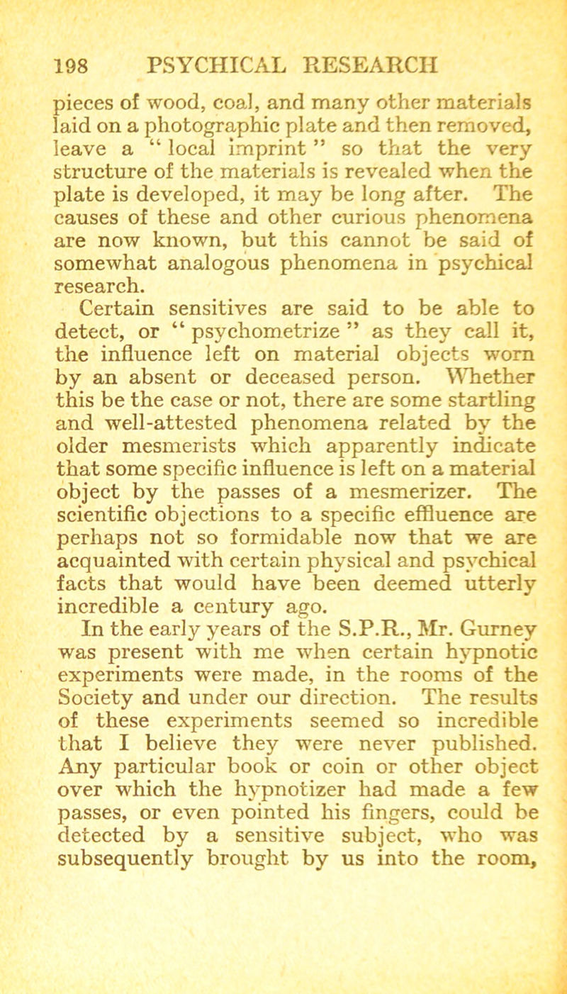 pieces of wood, coal, and many other materials laid on a photographic plate and then removed, leave a “ local imprint ” so that the very structure of the materials is revealed when the plate is developed, it may be long after. The causes of these and other curious phenomena are now known, but this cannot be said of somewhat analogous phenomena in psychical research. Certain sensitives are said to be able to detect, or “ psychometrize ” as they call it, the influence left on material objects worn by an absent or deceased person. Whether this be the case or not, there are some startling and well-attested phenomena related by the older mesmerists which apparently indicate that some specific influence is left on a material object by the passes of a mesmerizer. The scientific objections to a specific effluence are perhaps not so formidable now that we are acquainted with certain physical and psychical facts that would have been deemed utterly incredible a century ago. In the early years of the S.P.R., Mr. Gurney was present with me when certain hypnotic experiments were made, in the rooms of the Society and under our direction. The results of these experiments seemed so incredible that I believe they were never published. Any particular book or coin or other object over which the hvpnotizer had made a few passes, or even pointed his fingers, could be detected by a sensitive subject, who was subsequently brought by us into the room.