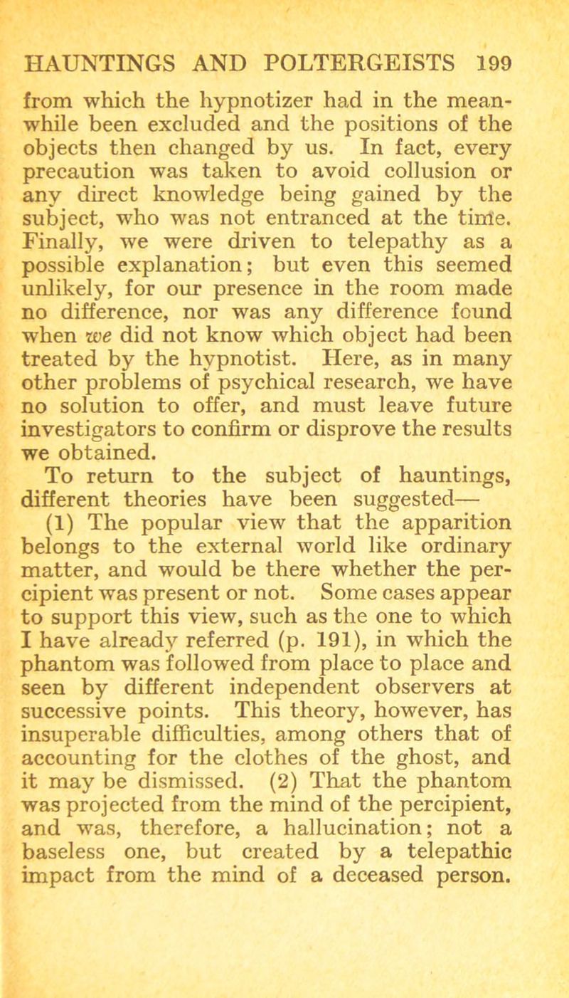 from which the hypnotizer had in the mean- while been excluded and the positions of the objects then changed by us. In fact, every precaution was taken to avoid collusion or any direct knowledge being gained by the subject, who was not entranced at the time. Finally, we were driven to telepathy as a possible explanation; but even this seemed unlikely, for our presence in the room made no difference, nor was any difference found when we did not know which object had been treated by the hypnotist. Here, as in many other problems of psychical research, we have no solution to offer, and must leave future investigators to confirm or disprove the results we obtained. To return to the subject of hauntings, different theories have been suggested— (1) The popular view that the apparition belongs to the external world like ordinary matter, and would be there whether the per- cipient was present or not. Some cases appear to support this view, such as the one to which I have already referred (p. 191), in which the phantom was followed from place to place and seen by different independent observers at successive points. This theory, however, has insuperable difficulties, among others that of accounting for the clothes of the ghost, and it may be dismissed. (2) That the phantom was projected from the mind of the percipient, and was, therefore, a hallucination; not a baseless one, but created by a telepathic impact from the mind of a deceased person.