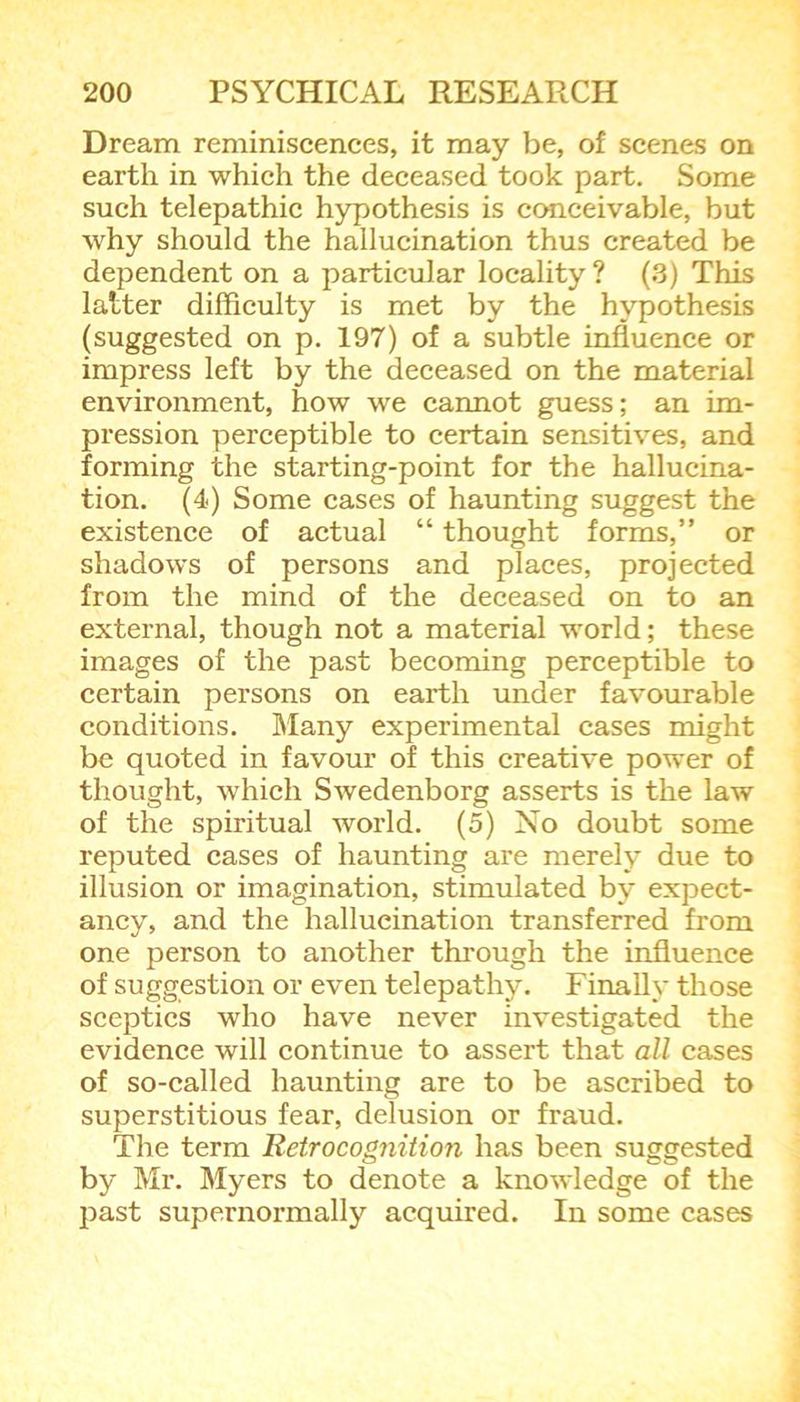 Dream reminiscences, it may be, of scenes on earth in which the deceased took part. Some such telepathic hypothesis is conceivable, but why should the hallucination thus created be dependent on a particular locality ? (3) This latter difficulty is met by the hypothesis (suggested on p. 197) of a subtle influence or impress left by the deceased on the material environment, how we cannot guess; an im- pression perceptible to certain sensitives, and forming the starting-point for the hallucina- tion. (4) Some cases of haunting suggest the existence of actual “ thought forms,” or shadows of persons and places, projected from the mind of the deceased on to an external, though not a material world; these images of the past becoming perceptible to certain persons on earth under favourable conditions. Many experimental cases might be quoted in favour of this creative power of thought, which Swedenborg asserts is the law of the spiritual world. (5) No doubt some reputed cases of haunting are merely due to illusion or imagination, stimulated by expect- ancy, and the hallucination transferred from one person to another through the influence of suggestion or even telepathy. Finally those sceptics who have never investigated the evidence will continue to assert that all cases of so-called haunting are to be ascribed to superstitious fear, delusion or fraud. The term Retrocognition has been suggested by Mr. Myers to denote a knowledge of the past supernormally acquired. In some cases