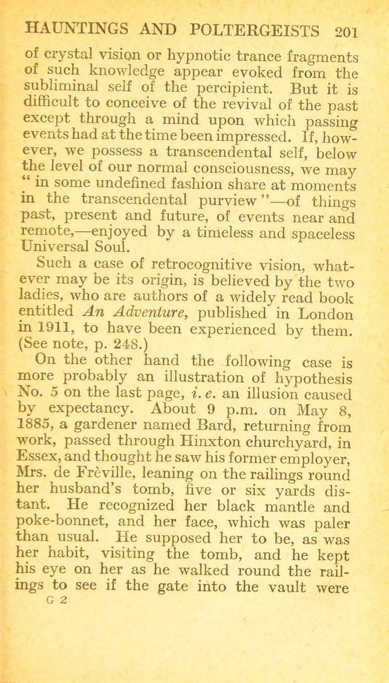 of crystal vision or hypnotic trance fragments of such knowledge appear evoked from the subliminal seif of the percipient. But it is difficult to conceive of the revival of the past except through a mind upon which passing events had at the time been impressed. If, how- ever, we possess a transcendental seif, below the level of our normal consciousness, we may “ in some undefined fashion share at moments in the transcendental purview ”—of things past, present and future, of events near and remote,—enjoyed by a timeless and spaceless Universal Soul. Such a case of retrocognitive vision, what- ever may be its origin, is believed by the two ladies, who are authors of a widely read book entitled An Adventure, published in London in 1911, to have been experienced by them. (See note, p. 24S.) On the other hand the following case is more probably an illustration of hypothesis No. 5 on the last page, i. e. an illusion caused by expectancy. About 9 p.m. on May 8, 1885, a gardener named Bard, returning from work, passed through Hinxton churchyard, in Essex, and thought he saw his former employer, Mrs. de Freville, leaning on the railings round her husband’s tomb, five or six yards dis- tant. He recognized her black mantle and poke-bonnet, and her face, which was paler than usual. He supposed her to be, as was her habit, visiting the tomb, and he kept his eye on her as he walked round the rail- ings to see if the gate into the vault were G 2
