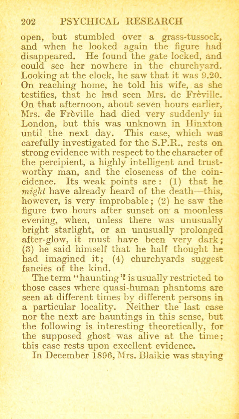 open, but stumbled over a grass-tussock, and when he looked again the figure had disappeared. He found the gate locked, and could see her nowhere in the churchyard. Looking at the clock, he saw that it was 9.20. On reaching home, he told his wife, as she testifies, that he had seen Mrs. de Freville. On that afternoon, about seven hours earlier, Mrs. de Frfcville had died very suddenly in London, but this wras unknown in Hinxton until the next day. This case, which was carefully investigated for the S.P.R., rests on strong evidence with respect to the character of the percipient, a highly intelligent and trust- worthy man, and the closeness of the coin- cidence. Its weak points are : (1) that he might have already heard of the death—this, however, is very improbable; (2) he saw the figure two hours after sunset on a moonless evening, when, unless there was unusually bright starlight, or an unusually prolonged after-glow, it must have been very dark; (3) he said himself that he half thought he had imagined it; (4) churchyards suggest fancies of the kind. The term “ haunting ’2 is usually restricted to those cases where quasi-human phantoms are seen at different times by different persons in a particular locality. Neither the last case nor the next are hauntings in this sense, but the following is interesting theoretically, for the supposed ghost was alive at the time; this case rests upon excellent evidence. In December 1896, Mrs. Blaikie was staying