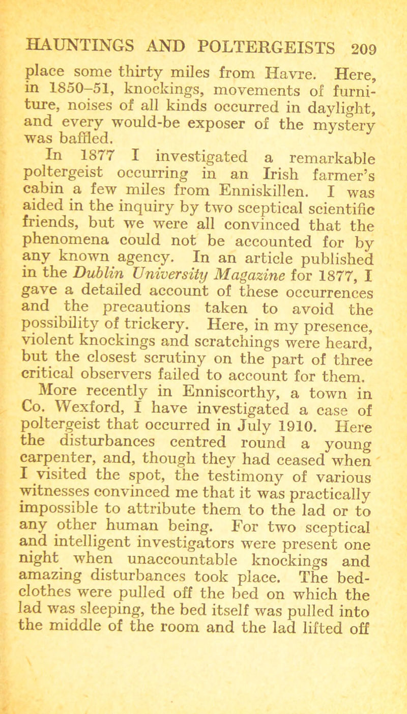 place some thirty miles from Havre. Here, in 1850-51, knockings, movements of furni- ture, noises of all kinds occurred in daylight, and every would-be exposer of the mystery was baffled. In 1877 I investigated a remarkable poltergeist occurring in an Irish farmer’s cabin a few miles from Enniskillen. I was aided in the inquiry by two sceptical scientific friends, but we were all convinced that the phenomena could not be accounted for by any known agency. In an article published in the Dublin University Magazine for 1877, I gave a detailed account of these occurrences and the precautions taken to avoid the possibility of trickery. Here, in my presence, violent knockings and scratchings were heard, but the closest scrutiny on the part of three critical observers failed to account for them. More recently in Enniscorthy, a town in Co. Wexford, I have investigated a case of poltergeist that occurred in July 1910. Here the disturbances centred round a young carpenter, and, though they had ceased when I visited the spot, the testimony of various witnesses convinced me that it was practically impossible to attribute them to the lad or to any other human being. For two sceptical and intelligent investigators were present one night when unaccountable knockings and amazing disturbances took place. The bed- clothes were pulled off the bed on which the lad was sleeping, the bed itself was pulled into the middle of the room and the lad lifted off