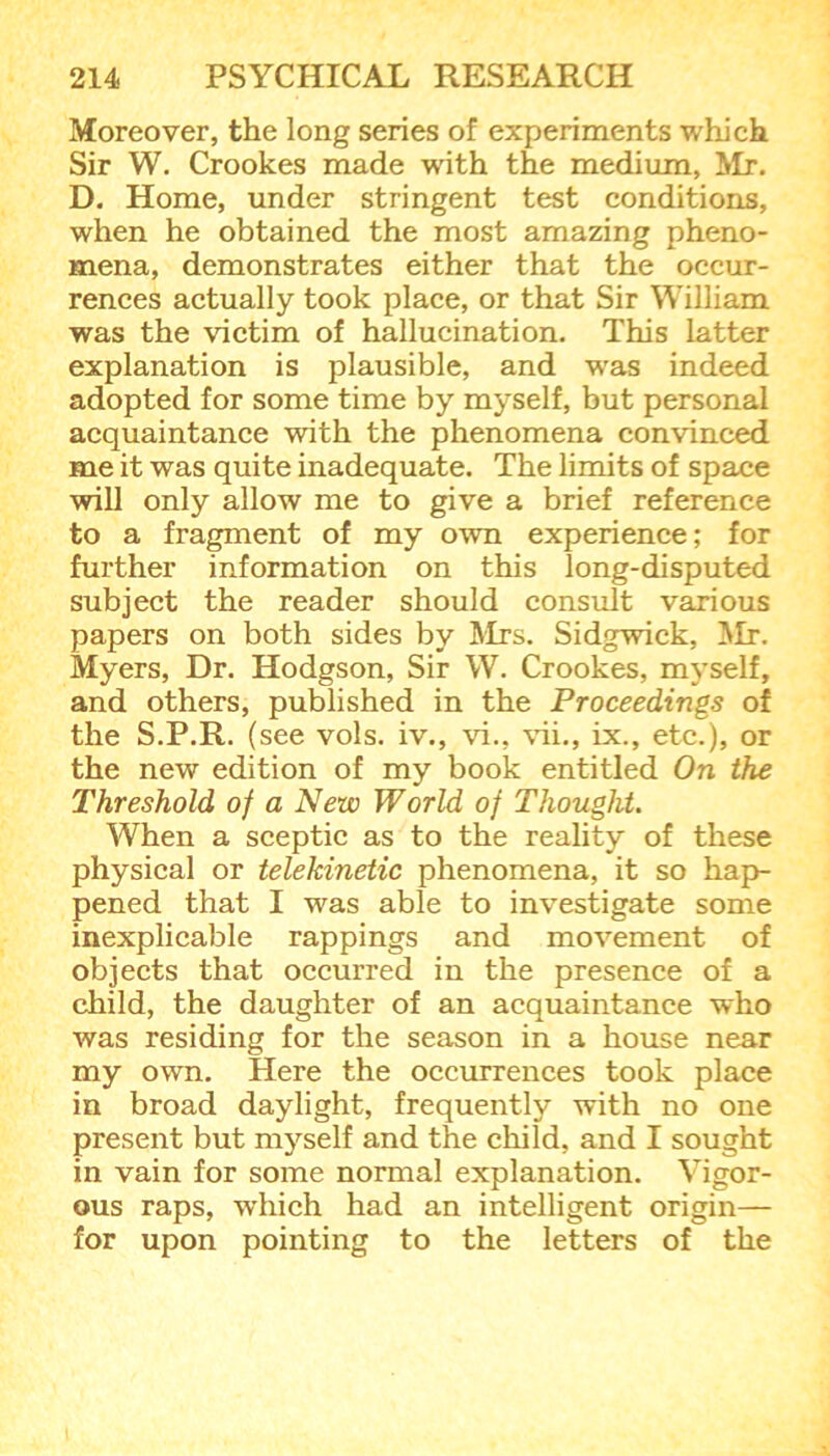 Moreover, the long series of experiments which Sir W. Crookes made with the medium, Mr. D. Home, under stringent test conditions, when he obtained the most amazing pheno- mena, demonstrates either that the occur- rences actually took place, or that Sir William was the victim of hallucination. This latter explanation is plausible, and was indeed adopted for some time by myself, but personal acquaintance with the phenomena convinced me it was quite inadequate. The limits of space will only allow me to give a brief reference to a fragment of my own experience; for further information on this long-disputed subject the reader should consult various papers on both sides by Mrs. Sidgwick, Mr. Myers, Dr. Hodgson, Sir W. Crookes, myself, and others, published in the Proceedings of the S.P.R. (see vols. iv., vi., vii., ix., etc.), or the new edition of my book entitled On the Threshold of a New World oj Thought. When a sceptic as to the reality of these physical or telekinetic phenomena, it so hap- pened that I was able to investigate some inexplicable rappings and movement of objects that occurred in the presence of a child, the daughter of an acquaintance who was residing for the season in a house near my own. Here the occurrences took place in broad daylight, frequently with no one present but myself and the child, and I sought in vain for some normal explanation. Vigor- ous raps, which had an intelligent origin— for upon pointing to the letters of the