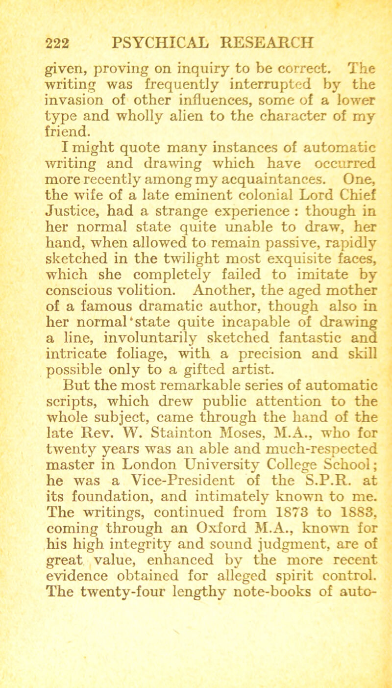 given, proving on inquiry to be correct. The writing was frequently interrupted by the invasion of other influences, some of a lower type and wholly alien to the character of my friend. I might quote many instances of automatic writing and drawing which have occurred more recently among my acquaintances. One, the wife of a late eminent colonial Lord Chief Justice, had a strange experience : though in her normal state quite unable to draw, her hand, when allowed to remain passive, rapidly sketched in the twilight most exquisite faces, which she completely failed to imitate by conscious volition. Another, the aged mother of a famous dramatic author, though also in her normal‘state quite incapable of drawing a line, involuntarily sketched fantastic and intricate foliage, with a precision and skill possible only to a gifted artist. But the most remarkable series of automatic scripts, which drew public attention to the whole subject, came through the hand of the late Rev. W. Stainton Moses, M.A., who for twenty years was an able and much-respected master in London University College School; he was a Vice-President of the S.P.R. at its foundation, and intimately known to me. The writings, continued from 1873 to 1S83, coming through an Oxford M.A., known for his high integrity and sound judgment, are of great value, enhanced by the more recent evidence obtained for alleged spirit control. The twenty-four lengthy note-books of auto-