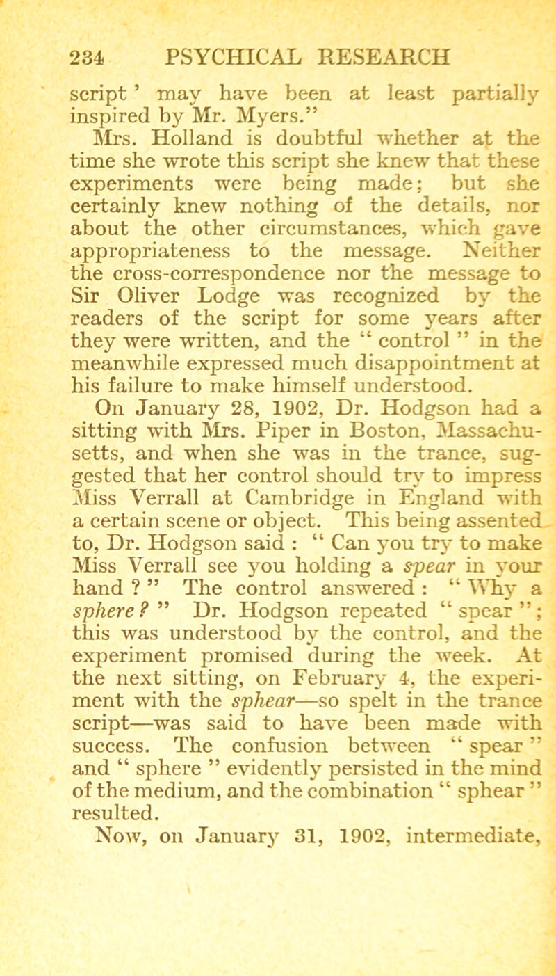 script ’ may have been at least partially inspired by Mr. Myers.” Mrs. Holland is doubtful whether at the time she wrote this script she knew that these experiments were being made; but she certainly knew nothing of the details, nor about the other circumstances, which gave appropriateness to the message. Neither the cross-correspondence nor the message to Sir Oliver Lodge was recognized by the readers of the script for some years after they were written, and the “ control ” in the meanwhile expressed much disappointment at his failure to make himself understood. On January 28, 1902, Dr. Hodgson had a sitting with Mrs. Piper in Boston, Massachu- setts, and when she was in the trance, sug- gested that her control should try to impress Miss Yerrall at Cambridge in England with a certain scene or object. This being assented to, Dr. Hodgson said : “ Can you try to make Miss Verrall see you holding a spear in your hand ? ” The control answered : “ Why a sphere?” Dr. Hodgson repeated “spear”; this was understood by the control, and the experiment promised during the week. At the next sitting, on February 4, the experi- ment with the sphear—so spelt in the trance script—was said to have been made with success. The confusion between “ spear ” and “ sphere ” evidently persisted in the mind of the medium, and the combination “ sphear ” resulted. Now, on January 31, 1902, intermediate.