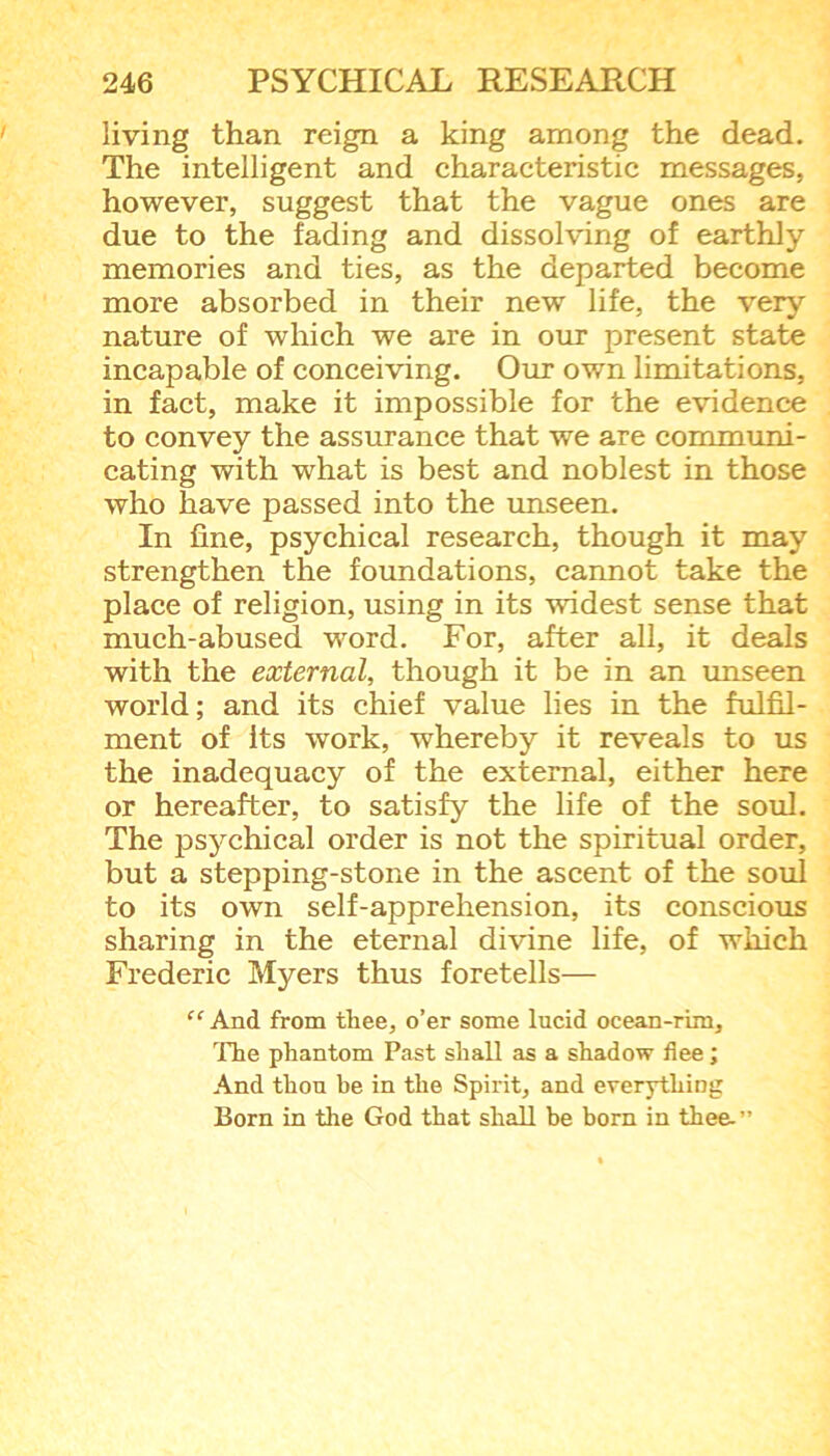 living than reign a king among the dead. The intelligent and characteristic messages, however, suggest that the vague ones are due to the fading and dissolving of earthly memories and ties, as the departed become more absorbed in their new life, the very nature of which we are in our present state incapable of conceiving. Our own limitations, in fact, make it impossible for the evidence to convey the assurance that we are communi- cating with what is best and noblest in those who have passed into the unseen. In fine, psychical research, though it may strengthen the foundations, cannot take the place of religion, using in its widest sense that much-abused word. For, after all, it deals with the external, though it be in an unseen world; and its chief value lies in the fulfil- ment of its work, whereby it reveals to us the inadequacy of the external, either here or hereafter, to satisfy the life of the soul. The psychical order is not the spiritual order, but a stepping-stone in the ascent of the soul to its own self-apprehension, its conscious sharing in the eternal divine life, of which Frederic Myers thus foretells— “ And from tliee, o’er some lucid ocean-rim. The phantom Past shall as a shadow flee; And thou be in the Spirit, and everything Born in the God that shall be born in thee.”