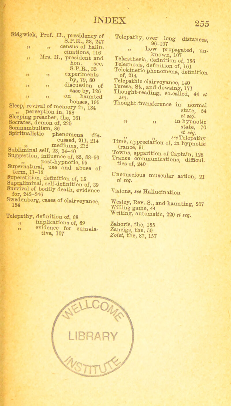 Sidgwick, Prof. H., presidency of S.P.R., 33, 247 11 n census of hallu- cinations, 116 „ Mrs. H., president and hon. sec. S.P.R., 33 In n experiments by, 79, 80 n n discussion of case by, 126 n n on haunted c . , , houses, 195 Sleep, revival of memory in, 134 „ perception in, 138 Sleeping preacher, the, 161 Socrates, demon of, 220 Somnambulism, 86 Spiritualistic phenomena dis- cussed, 311, 214 ii mediums, 212 Subliminal self, 23, 34-40 Suggestion, influence of, 85, 88-90 n post-hypnotic, 95 Supernatural, use and abuse of term, 11-13 Superstition, definition of, 15 Supraliminal, self-definition of, 39 Survival of bodily death, evidence for, 242-246 Swedenborg, cases of clairvoyance 154 Telepathy, definition of, 68 „ implications of, 69 „ evidence for cumula- tive, 107 255 Telepathy, over long distances 96-107 ” how propagated, un- . known, 107 Telsesthesia, definition of, 186 Telegnosis, definition of, 161 Telekinetio phenomena, definition OI, 4214 Telepathic clairvoyance, 140 Teresa, St., and dowsing, 171 Thought-reading, so-called, 44 et seq. ’ Thought-transference in normal state, 54 et seq. ’> ii in hypnotic state, 70 et seq. m, ” . ii. teeTelepathy lime, appreciation of, in hypnotic trance, 91 Towns, apparition of Captain, 128 Trance communications, difficul- ties of, 240 Unconscious muscular action 21 et seq. ’ \ isions, see Hallucination Wesley, Rev. S., and haunting, 207 Willing game, 44 Writing, automatic, 220 et seq. Zahoris, the, 185 Zancigs, the, 50 Zoist, the, 87, 157