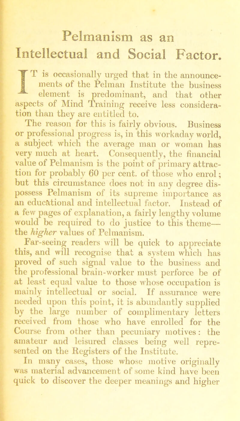 Pelmanism as an Intellectual and Social Factor. IT is occasionally urged that in the announce- ments of the Pelman Institute the business element is predominant, and that other aspects of Mind Training receive less considera- tion than they are entitled to. The reason for this is fairly obvious. Business or professional progress is, in this workaday world, a subject which the average man or woman has very much at heart. Consequently, the financial value of Pelmanism is the point of primary attrac- tion for probably 60 per cent, of those who enrol; but this circumstance does not in any degree dis- possess Pelmanism of its supreme importance as an educational and intellectual factor. Instead of a few pages of explanation, a fairly lengthy volume would be required to do justice to this theme— the higher values of Pelmanism. Far-seeing readers will be quick to appreciate this, and will recognise that a system which has proved of such signal value to the business and the professional brain-worker must perforce be of at least equal value to those whose occupation is mainly intellectual or social. If assurance were needed upon this point, it is abundantly supplied by the large number of complimentary letters received from those who have enrolled for the Course from other than pecuniary motives: the amateur and leisured classes being well repre- sented on the Registers of the Institute. In many cases, those whose motive originally was material advancement of some kind have been quick to discover the deeper meanings and higher