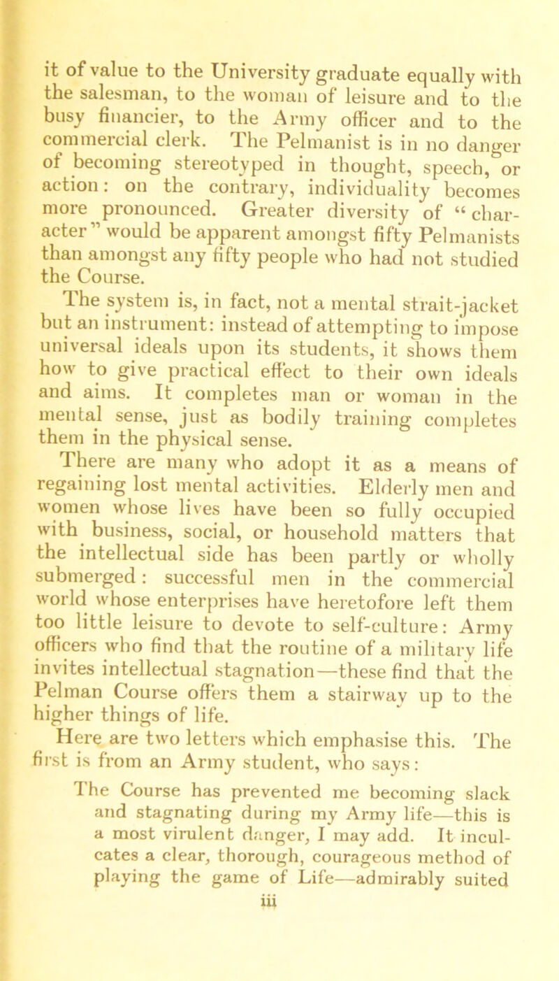 it of value to the University graduate equally with the salesman, to the woman of leisure and to the busy financier, to the Army officer and to the commercial clerk. The Pelmanist is in no danger of becoming stereotyped in thought, speech,^or action. on the contrary, individuality becomes more pronounced. Greater diversity of “char- acter” would be apparent amongst fifty Pelmanists than amongst any titty people who had not studied the Course. The system is, in fact, not a mental strait-jacket but an instrument: instead of attempting to impose universal ideals upon its students, it shows them how to give practical effect to their own ideals and aims. It completes man or woman in the mental sense, just as bodily training completes them in the physical sense. There are many who adopt it as a means of regaining lost mental activities. Elderly men and women whose lives have been so fully occupied with business, social, or household matters that the intellectual side has been partly or wholly submerged: successful men in the commercial world whose enterprises have heretofore left them too little leisure to devote to self-culture: Army officers who find that the routine of a military life invites intellectual stagnation—these find that the Pelman Course offers them a stairway up to the higher things of life. Here are two letters which emphasise this. The first is from an Army student, who says: The Course has prevented me becoming slack and stagnating during my Army life—this is a most virulent danger, I may add. It incul- cates a clear, thorough, courageous method of playing the game of Life—admirably suited