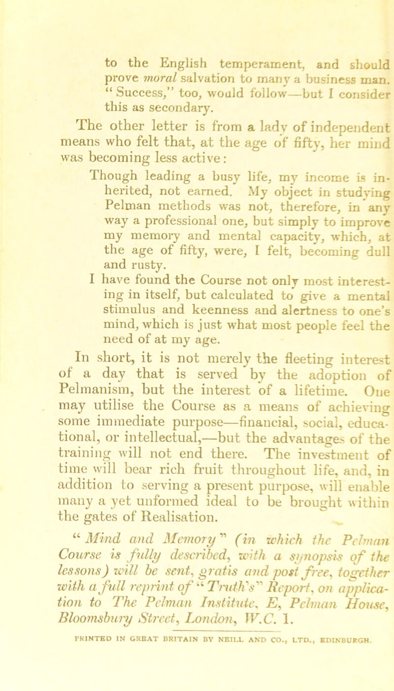 to the English temperament, and should prove moral salvation to many a business man “ Success,” too, would follow—but I consider this as secondary. The other letter is from a lady of independent means who felt that, at the age of fifty, her mind was becoming less active: Though leading a busy life, my income is in- herited, not earned. My object in studying Pelman methods was not, therefore, in any way a professional one, but simply to improve my memory and mental capacity, which, at the age of fifty, ’were, I felt, becoming dull and rusty. I have found the Course not only most interest- ing in itself, but calculated to give a mental stimulus and keenness and alertness to one’s mind, which is just what most people feel the need of at my age. In short, it is not merely the fleeting interest of a day that is served by the adoption of Pelmanism, but the interest of a lifetime. One may utilise the Course as a means of achieving some immediate purpose—financial, social, educa- tional, or intellectual,—but the advantages of the training will not end there. The investment of time will bear rich fruit throughout life, and, in addition to serving a present purpose, will enable many a yet unformed ideal to be brought within the gates of Realisation. “ Mind and Memory ” (in which the Pelman Course is fully described, with a synopsis of the lessons) will be sent, gratis and post free, together with a full reprint of“ Truth's Report, on applica- tion to The Pelman Institute, E, Pelman House, Bloomsbury Street, London, W.C. 1. PRINTED IN GREAT BRITAIN BY NEILL AND CO., LTD., EDINBURGH.