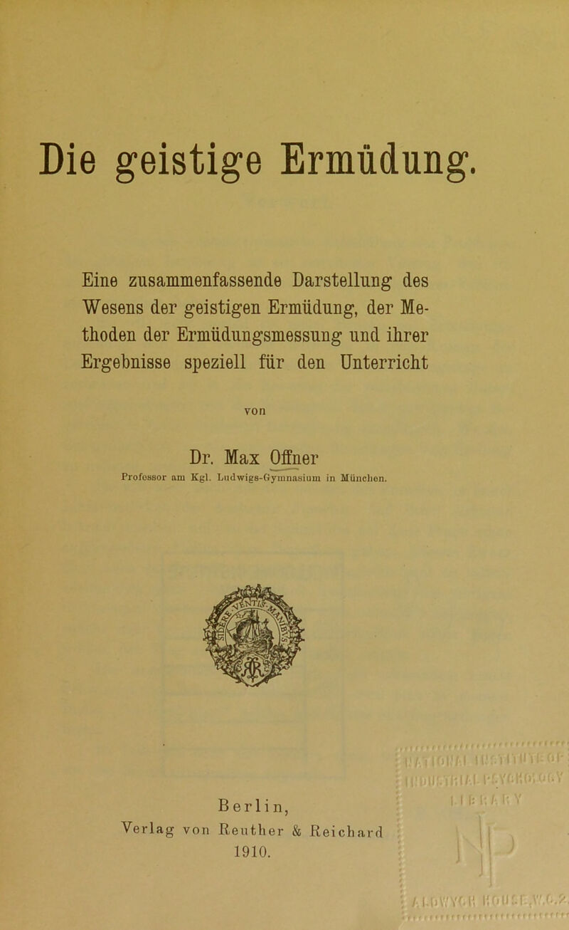 Die geistige Ermüdung. Eine zusammenfassende Darstellung des Wesens der geistigen Ermüdung, der Me- thoden der Ermüdungsmessung und ihrer Ergebnisse speziell für den Unterricht von Dr. Max Offner Profüssor am Kgl. Ludwigs-Gymnasium in München. Verlag von Berlin, Reuther & 1910. |,| f; 0 A i; i' Rei ch ar d ■ /.1-owYMi i;oiJtr-,v',(..j',