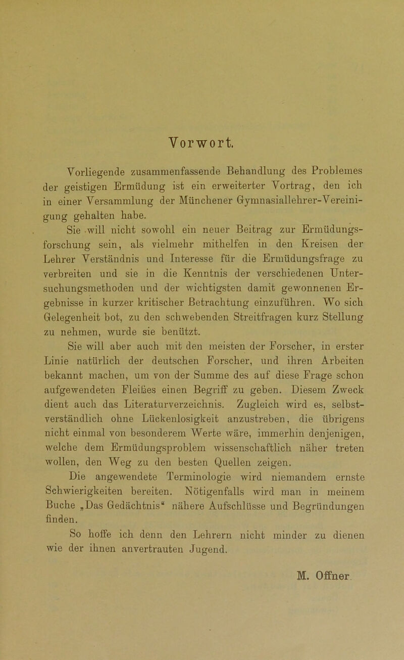Vorwort. Vorliegende zusammenfassende Behandlung des Problemes der geistigen Ermüdung ist ein erweiterter Vortrag, den ich in einer Versammlung der Münchener Grymnasiallehrer-Vereini- gung gehalten habe. Sie will nicht sowohl ein neuer Beitrag zur Ermüdungs- forschung sein, als vielmehr mithelfen in den Kreisen der Lehrer Verständnis und Interesse für die Ermüdungsfrage zu verbreiten und sie in die Kenntnis der verschiedenen Unter- suchungsmethoden und der wichtigsten damit gewonnenen Er- gebnisse in kurzer kritischer Betrachtung einzuführen. Wo sich Gelegenheit bot, zu den schwebenden Streitfragen kurz Stellung zu nehmen, wurde sie benützt. Sie will aber auch mit den meisten der Forscher, in erster Linie natürlich der deutschen Forscher, und ihren Arbeiten bekannt machen, um von der Summe des auf diese Frage schon aufgewendeten Fleihes einen Begriff zu geben. Diesem Zweck dient auch das Literaturverzeichnis. Zugleich wird es, selbst- verständlich ohne Lückenlosigkeit anzustreben, die übrigens nicht einmal von besonderem Weide wäre, immerhin denjenigen, welche dem Ermüdungsproblem wissenschaftlich näher treten wollen, den Weg zu den besten Quellen zeigen. Die angewendete Terminologie wird niemandem ernste Schwierigkeiten bereiten. Nötigenfalls wird man in meinem Buche „Das Gedächtnis“ nähere Aufschlüsse und Begründungen finden. So hoffe ich denn den Lehrern nicht minder zu dienen wie der ihnen anvertrauten Jugend.