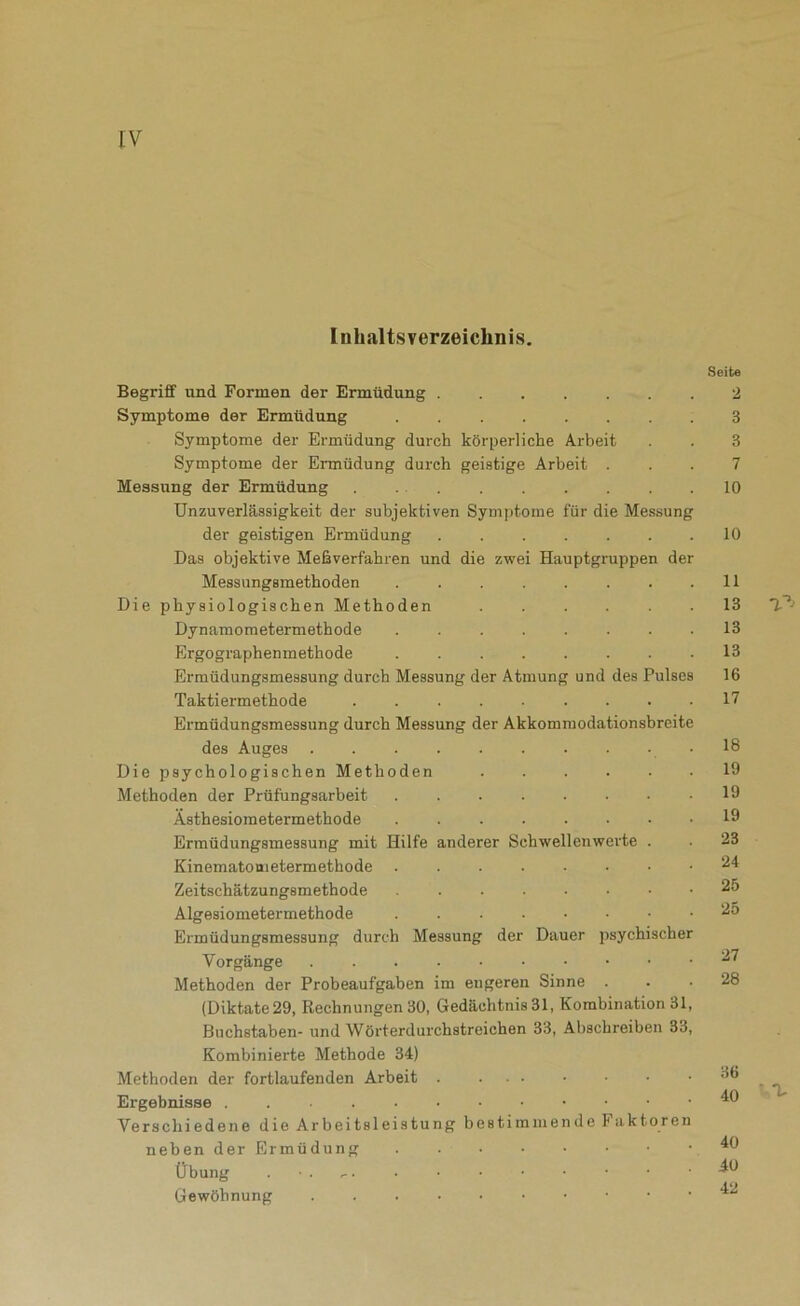 Inhaltsverzeichnis. Begriff und Formen der Ermüdung Symptome der Ermüdung ........ Symptome der Ermüdung durch körperliche Arbeit Symptome der Ermüdung durch geistige Arbeit . Messung der Ermüdung Unzuverlässigkeit der subjektiven Symptome für die Messung der geistigen Ermüdung Das objektive Meßverfahren und die zwei Hauptgruppen der Messungsmethoden Die physiologischen Methoden ...... Dynamoraetermethode Ergographenmethode ........ Ermüdungsmessung durch Messung der Atmung und des Pulses Taktiermethode ......... Ermüdungsmessung durch Messung der Akkommodationsbreite des Auges Die psychologischen Methoden Methoden der Prüfungsarbeit Ästhesioraetermethode Erraüdungsmessung mit Hilfe anderer Schwellenwerte . Kinematometermethode Zeitschätzungsmethode Algesiometermethode . Ermüdungsmessung durch Messung der Dauer psychischer Vorgänge Methoden der Probeaufgaben im engeren Sinne . (Diktate 29, Rechnungen 30, Gedächtnis 31, Kombination 31, Buchstaben- und Wörterdurchstreichen 33, Abschreiben 33, Kombinierte Methode 34) Methoden der fortlaufenden Arbeit Ergebnisse . . • . Verschiedene die Arbeitsleistung bestimmende Faktoren neben der Ermüdung Übung . Gewöhnung Seite 2 3 3 7 10 10 11 13 13 13 16 17 18 19 19 19 23 24 25 25 27 28 36 40 40 40 42 • ^