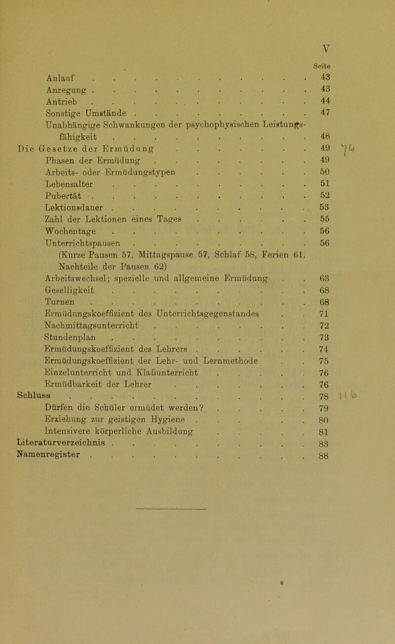 Seite Anlauf ........... 43 Anregung 43 Antrieb 44 Sonstige Umstände 47 Unabhängige Schwankungen der psychophysischen Leistungs- fähigkeit 48 Die Gesetze der Ermüdung 49 Phasen der Ermüdung 49 Arbeite- oder Ermüdungstypen 50 Lebensalter 51 Pubertät 52 Lektionsdauer . . . . . . . . . 53 Zahl der Lektionen eines Tages 55 Wochentage .......... 56 Unterrichtspausen ......... 56 (Kurze Pausen 57, Mittagspause 57, Schlaf 58, Ferien 61. Nachteile der Pausen 62) Arbeitswechsel; spezielle und allgemeine Ermüdung . . 63 Geselligkeit 68 Turnen ........... 68 Ermüdungskoeffizient des Unterrichtsgegenstandes . 71 Nachmittagsunterricht ........ 72 Stundenplan .......... 73 Ermüdungskoeffizient des Lehrers ...... 74 Ermüdungskoeffizient der Lehr- und Lernraethode . 75 Einzelunterricht und Klaßunterricht . . . . .76 Ermüdbarkeit der Lehrer 76 Schluss 78 M Io Dürfen die Schüler ermüdet werden? ..... 79 Erziehung zur geistigen Hygiene 80 Intensivere körperliche Ausbildung 81 Literaturverzeichnis 83 Namenregister 88 *