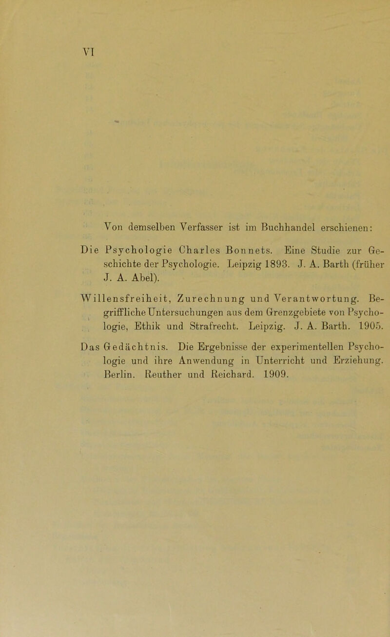 Von demselben Verfasser ist im Buchhandel erschienen: Die Psychologie Charles Bonnets. Eine Studie zur Ge- schichte der Psychologie. Leipzig 1893. J. A. Barth (früher J. A. Abel). Willensfreiheit, Zurechnung und Verantwortung. Be- griflPlicheUntersuchungen aus dem Grenzgebiete von Psycho- logie, Ethik und Strafrecht. Leipzig. J. A. Barth. 1905. Das Gedächtnis. Die Ergebnisse der experimentellen Psycho- logie und ihre Anwendung in Unterricht und Erziehung. Berlin. Beuther und Reichard. 1909.