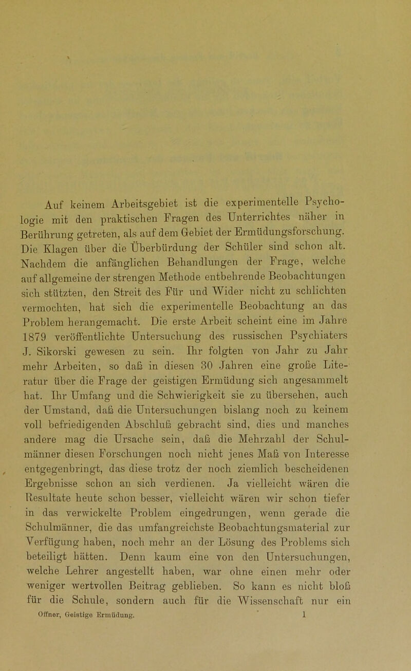 Auf keinem Arbeitsgebiet ist die experimentelle Psycho- logie mit den praktischen Fragen des Unterriclites näliei in Berührung getreten, als auf dem Gebiet der Ermüdungsforscliuiig. Die Klagen über die Überbürdung der Schüler sind schon alt. Nachdem die anfänglichen Behandlungen der Frage, welche auf allgemeine der strengen Methode entbehrende Beobachtungen sich stützten, den Streit des Für und Wider nicht zu schlichten vermochten, hat sich die experimentelle Beobachtung an das Prohlem herangeniacht. Die erste Arbeit scheint eine im Jahre 1879 veröffentlichte Untersuchung des russischen Psychiaters J. Sikorski gewesen zu sein. Ihr folgten von Jahr zu Jahr mehr Arbeiten, so daß in diesen 30 .Jahren eine große Lite- ratur über die Frage der geistigen Ermüdung sich angesaninielt hat. Ihr Umfang und die Schwierigkeit sie zu übersehen, auch der Umstand, daß die Untersuchungen bislang noch zu keinem voll befriedigenden Abschluß gebracht sind, dies und manches andere mag die Ursache sein, daß die Mehrzahl der Schul- männer diesen Forschungen noch nicht jenes Maß von Interesse entgegenbringt, das diese trotz der noch ziemlich bescheidenen Ergebnisse schon an sich verdienen. Ja vielleicht wären die Resultate heute schon besser, vielleicht wären wir schon tiefer in das verwickelte Problem eingedrungen, wenn gerade die Schulmänner, die das umfangreichste Beobachtungsinaterial zur Verfügung haben, noch mehr an der Lösung des Problems sich beteiligt hätten. Denn kaum eine von den Untersuchungen, welche Lehrer angestellt haben, war ohne einen mehr oder weniger wertvollen Beitrag geblieben. So kann es nicht bloß für die Schule, sondern auch für die Wissenschaft nur ein