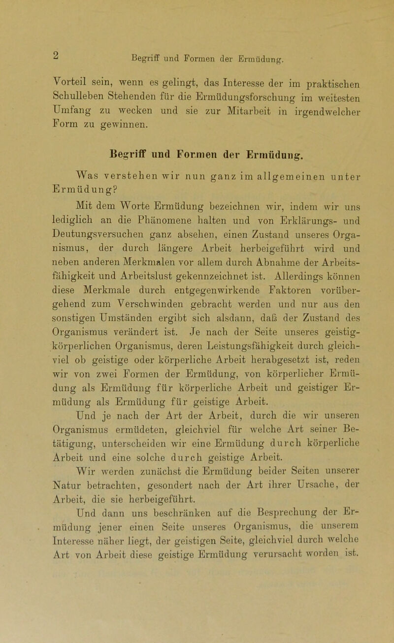 Vorteil sein, wenn es gelingt, das Interesse der im praktischen Schulleben Stehenden für die Erniüdungsforschung im weitesten Umfang zu wecken und sie zur Mitarbeit in irgendwelcher Form zu gewinnen. Begriff und Formen der Ermüdung. Was verstehen wir nun ganz im allgemeinen unter Ermüdung? Mit dem Worte Ermüdung bezeichnen wir, indem wir uns lediglich an die Phänomene halten und von Erklärungs- und Deutungsversuchen ganz absehen, einen Zustand unseres Orga- nismus, der durch längere Arbeit herbeigeführt wird und neben anderen Merkmalen vor allem durch Abnahme der Arbeits- fähigkeit und Arbeitslust gekennzeichnet ist. Allerdings können diese Merkmale durch entgegenwirkende Faktoren vorüber- gehend zum Verschwinden gebracht werden und nur aus den sonstigen Umständen ergibt sich alsdann, daß der Zustand des Organismus verändert ist. Je nach der Seite unseres geistig- körperlichen Organismus, deren Leistungsfähigkeit durch gleich- viel ob geistige oder körperliche Arbeit herabgesetzt ist, reden wir von zwei Formen der Ermüdung, von körperlicher Ermü- dung als Ermüdung für körperliche Arbeit und geistiger Er- müdung als Ermüdung für geistige Arbeit. Und je nach der Art der Arbeit, durch die wir unseren Organismus ermüdeten, gleichviel für welche Art seiner Be- tätigung, unterscheiden wir eine Ermüdung durch körperliche Arbeit und eine solche durch geistige Arbeit. Wir werden zunächst die Ermüdung beider Seiten unserer Natur betrachten, gesondert nach der Art ihrer Ursache, der Arbeit, die sie herbeigeführt. Und dann uns beschränken auf die Besprechung der Er- müdung jener einen Seite unseres Organismus, die unserem Intei’esse näher liegt, der geistigen Seite, gleichviel durch welclie Art von Arbeit diese geistige Ermüdung verursacht worden ist.