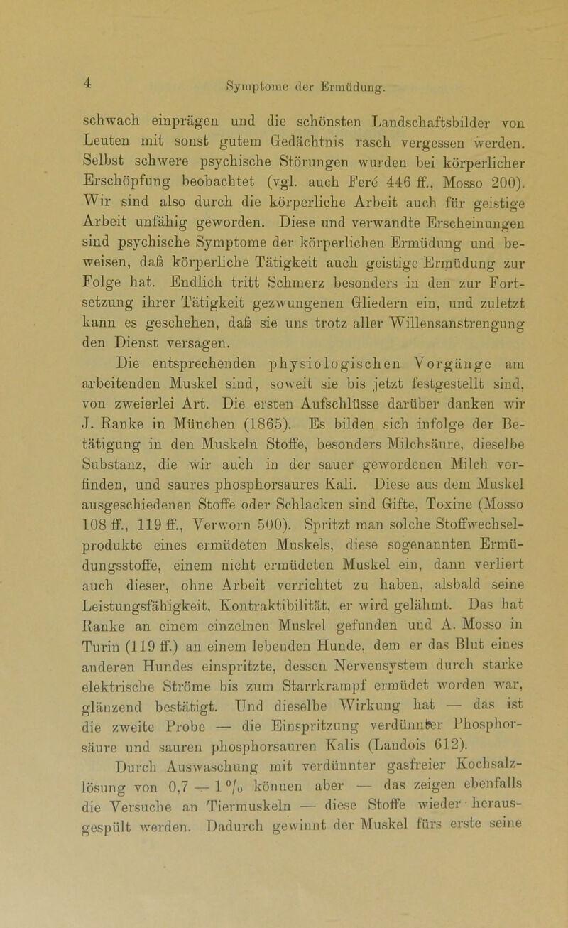 schwach einprägen und die schönsten Landschaftsbilder von Leuten mit sonst gutem Gedächtnis rasch vergessen werden. Selbst schwere psychische Störungen wurden bei körperlicher Erschöpfung beobachtet (vgl. auch Fere 446 ff., Mosso 200). Wir sind also durch die körperliche Arbeit auch für geistige Arbeit unfähig geworden. Diese und verwandte Erscheinungen sind psychische Symptome der körperlichen Ermüdung und be- weisen, daß körperliche Tätigkeit auch geistige Ermüdung zur Folge hat. Endlich tritt Schmerz besonders in den zur Fort- setzung ihrer Tätigkeit gezwungenen Gliedern ein, und zuletzt kann es geschehen, daß sie uns trotz aller Willensanstrengung den Dienst versagen. Die entsprechenden physiologischen Vorgänge am arbeitenden Muskel sind, soweit sie bis jetzt festgestellt sind, von zweierlei Art. Die ersten Aufschlüsse darüber danken wir J. Ranke in München (1865). Es bilden sich infolge der Be- tätigung in den Muskeln Stoffe, besonders Milchsäure, dieselbe Substanz, die wir auch in der sauer gewordenen Milch vor- finden, und saures phosphorsaures Kali. Diese aus dem Muskel ausgescbiedenen Stoffe oder Schlacken sind Gifte, Toxine (Mosso 108 ff., 119 ff., Verworn 500). Spritzt man solche Stoffwechsel- produkte eines ermüdeten Muskels, diese sogenannten Ermü- dungsstoffe, einem nicht ermüdeten Muskel ein, dann verliert auch dieser, ohne Arbeit verrichtet zu haben, alsbald seine Leistungsfähigkeit, Kontraktibilität, er wird gelähmt. Das hat Ranke an einem einzelnen Muskel gefunden und A. Mosso in Turin (119 ff.) an einem lebenden Hunde, dem er das Blut eines anderen Hundes einspritzte, dessen Nervensystem durch starke elektrische Ströme bis zum Starrkrampf ermüdet worden war, glänzend bestätigt. Und dieselbe Wirkung hat — das ist die zweite Probe — die Einspritzung verdünnl?er Phosphor- säure und sauren phosphorsauren Kalis (Landois 612). Durch Auswaschung mit verdünnter gasfreier Kochsalz- lösung von 0,7 — 1 '’/u können aber — das zeigen ebenfalls die Versuche an Tiermuskeln — diese Stoffe wieder ■ heraus- gespült werden. Dadurch gewinnt der Muskel fürs erste seine