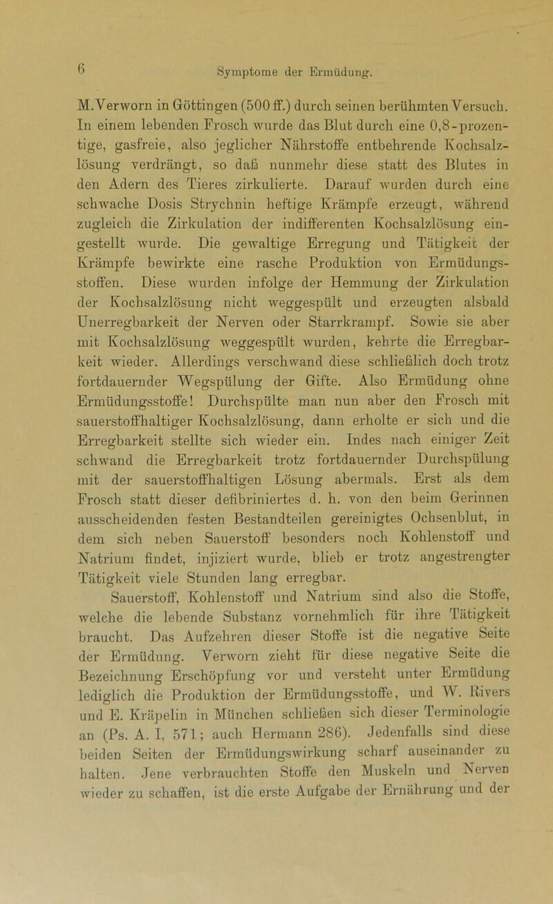 M.Verworn in Göttingen (500 flf.) durch seinen berühmten Versuch. In einem lebenden Frosch wurde das Blut durch eine 0,8-pi’ozen- tige, gasfreie, also jeglicher Nährstoffe entbehrende Kochsalz- lösung verdrängt, so daß nunmehr diese statt des Blutes in den Adern des Tieres zirkulierte. Darauf wurden durch eine schwache Dosis Strychnin heftige Krämpfe erzeugt, während zugleich die Zirkulation der indifferenten Kochsalzlösung ein- gestellt wurde. Die gewaltige Erregung und Tätigkeit der Krämpfe bewirkte eine rasche Produktion von Ermüdungs- stoffen. Diese wurden infolge der Hemmung der Zirkulation der Kochsalzlösung nicht weggespült und erzeugten alsbald Unerregbarkeit der Nerven oder Starrkrampf. Sowie sie aber mit Kochsalzlösung weggespült wurden, kehrte die Erregbar- keit wieder. Allerdings verschwand diese schließlich doch trotz fortdauernder Wegspülung der Gifte. Also Ermüdung ohne Ermüdungsstoffe! Durchspülte man nun aber den Frosch mit sauerstoffhaltiger Kochsalzlösung, dann erholte er sich und die Erregbarkeit stellte sich wieder ein. Indes nach einiger Zeit schwand die Erregbarkeit trotz fortdauernder Durchspülung mit der sauerstoffhaltigen Lösung abermals. Erst als dem Frosch statt dieser defibriniertes d. h. von den beim Gerinnen ausscheidenden festen Bestandteilen gereinigtes Ochsenblut, in dem sich neben Sauerstoff besonders noch Kohlenstoff und Natrium findet, injiziert wurde, blieb er trotz angestrengter Tätigkeit viele Stunden lang erregbar. Sauerstoff, Kohlenstoff und Natrium sind also die Stoffe, welche die lebende Substanz vornehmlich für ihre Tätigkeit braucht. Das Aufzehren dieser Stoffe ist die negative Seite der Ermüdung. Verworn zieht für diese negative Seite die Bezeichnung Erschöpfung vor und versteht unter Ermüdung lediglich die Produktion der Ermüdungsstoflfe, und W. Rivers und E. Kräpelin in München schließen sich dieser Terminologie an (Ps. A. I, 571; auch Hermann 286). Jedenfalls sind diese beiden Seiten der Ermüdungswirkung scharf auseinander zu halten. Jene verbrauchten Stoffe den Muskeln und Nerven wieder zu schaffen, ist die erste Aufgabe der Ernährung und der