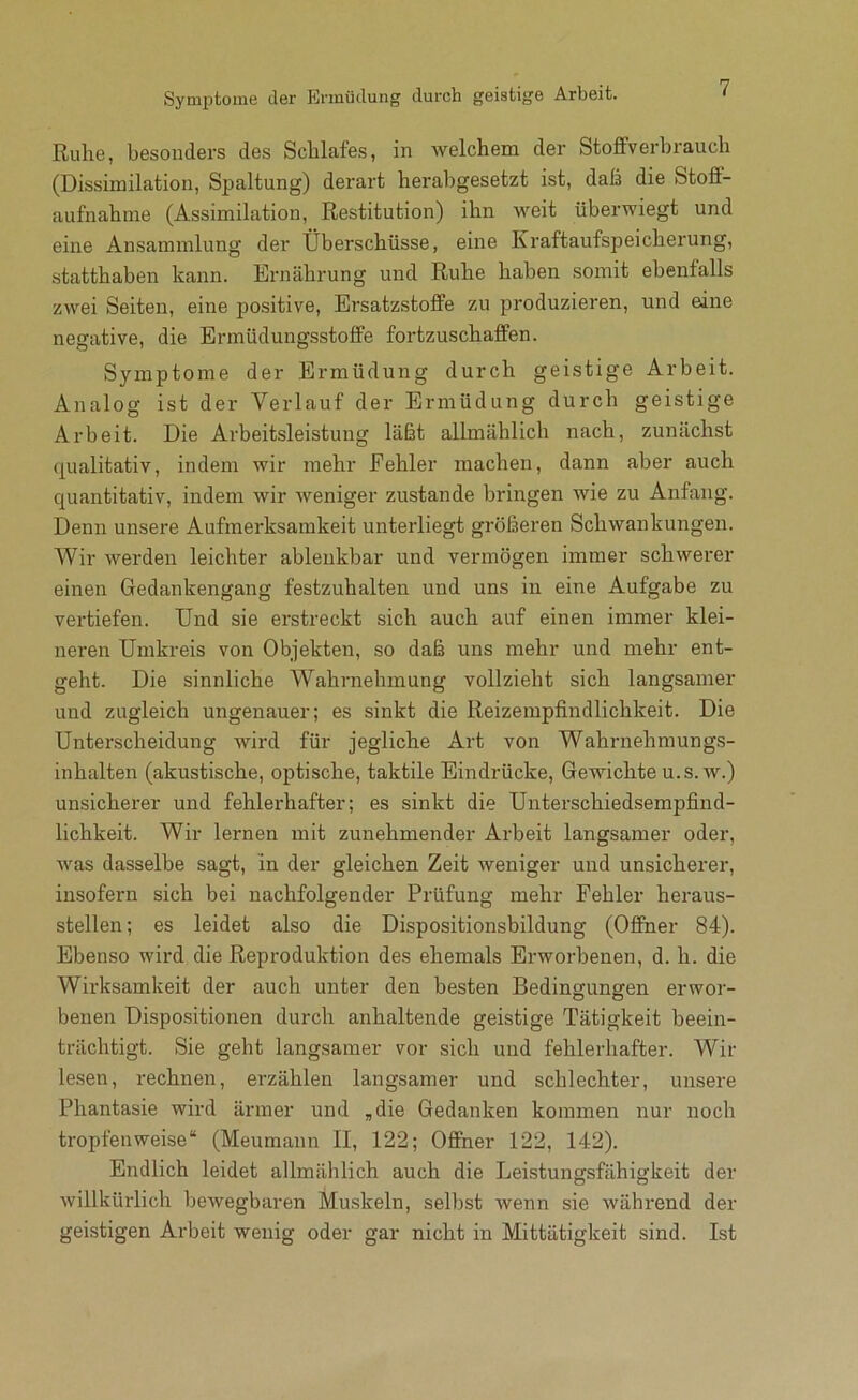 Ruhe, besonders des Schlafes, in welchem der Stoffverbrauch (Dissimilation, Spaltung) derart herabgesetzt ist, daß die Stoff- aufnahine (Assimilation, Restitution) ihn weit überwiegt und eine Ansammlung der Überschüsse, eine Kraftaufspeicherung, statthaben kann. Ernährung und Ruhe haben somit ebenfalls zwei Seiten, eine positive, Ersatzstoffe zu produzieren, und eine negative, die Ermüdungsstoffe fortzuschaffen. Symptome der Ermüdung durch geistige Arbeit. Analog ist der Verlauf der Ermüdung durch geistige Arbeit. Die Arbeitsleistung läßt allmählich nach, zunächst (Qualitativ, indem wir mehr Fehler machen, dann aber auch quantitativ, indem wir weniger zustande bringen wie zu Anfang. Denn unsere Aufmerksamkeit unterliegt größeren Schwankungen. Wir werden leichter ablenkbar und vermögen immer schwerer einen Gedankengang festzuhalten und uns in eine Aufgabe zu vertiefen. Und sie erstreckt sich auch auf einen immer klei- neren Umkreis von Objekten, so daß uns mehr und mehr ent- geht. Die sinnliche Wahrnehmung vollzieht sich langsamer und zugleich ungenauer; es sinkt die Reizempfindlichkeit. Die Unterscheidung wird für jegliche Art von Wahrnehmungs- inhalten (akustische, optische, taktile Eindrücke, Gewichte u.s.w.) unsicherer und fehlerhafter; es sinkt die Unterschiedsempfind- lichkeit. Wir lernen mit zunehmender Arbeit langsamer oder, was dasselbe sagt, ln der gleichen Zeit weniger und unsicherer, insofern sich bei nachfolgender Prüfung mehr Fehler heraus- stellen; es leidet also die Dispositionsbildung (Offner 84). Ebenso wird die Reproduktion des ehemals Erworbenen, d. h. die Wirksamkeit der auch unter den besten Bedingunsfen erwor- benen Dispositionen durch anhaltende geistige Tätigkeit beein- trächtigt. Sie geht langsamer vor sich und fehlerhafter. Wir lesen, rechnen, erzählen langsamer und schlechter, unsere Phantasie wird ärmer und „die Gedanken kommen nur noch tropfenweise“ (Meumann II, 122; Offner 122, 142). Endlich leidet allmählich auch die Leistungsfähigkeit der willkürlich bewegbaren Muskeln, selbst wenn sie während der geistigen Arbeit wenig oder gar nicht in Mittätigkeit sind. Ist