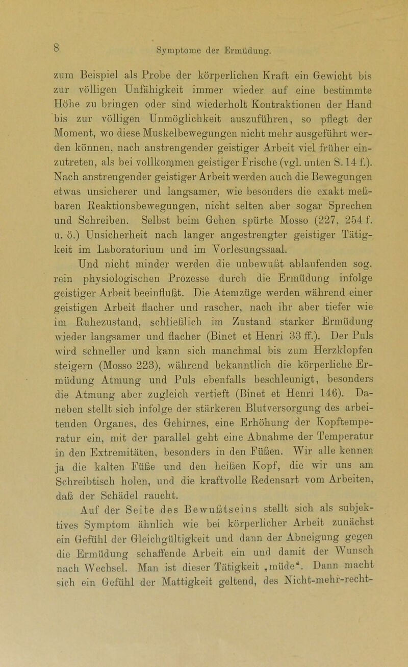 zum Beispiel als Probe der körperlichen Kraft ein Gewicht bis zur völligen Unfähigkeit immer wieder auf eine bestimmte Höhe zu bringen oder sind wiederholt Kontraktionen der Hand bis zur völligen Unmöglichkeit auszuführen, so pflegt der Moment, wo diese Muskelbewegungen nicht mehr ausgeführt wer- den können, nach anstrengender geistiger Arbeit viel früher ein- zutreten, als bei vollkommen geistiger Frische (vgl. unten S. 14 f.). Nach anstrengender geistiger Arbeit werden auch die Bewegungen etwas unsicherer und langsamer, wie besonders die exakt meß- baren Reaktionsbewegungen, nicht selten aber sogar Sjirechen und Schreiben. Selbst beim Gehen spürte Mosso (227, 254 f. u. ö.) Unsicherheit nach langer angestrengter geistiger Tätig- keit im Laboratorium und im Vorlesungssaal. Und nicht minder werden die unbewußt ablaufenden sog. rein physiologischen Prozesse durch die Ermüdung infolge geistiger Arbeit beeinflußt. Die Atemzüge werden während einer geistigen Arbeit flacher und rascher, nach ihr aber tiefer wie im Ruhezustand, schließlich im Zustand starker Ermüdung wieder langsamer und flacher (Binet et Henri 33 ff.). Der Puls wird schneller und kann sich manchmal bis zum Herzklopfen steigern (Mosso 223), während bekanntlich die körperhche Er- müdung Atmung und Puls ebenfalls beschleunigt, besonders die Atmung aber zugleich vertieft (Binet et Henri 146). Da- neben stellt sich infolge der stärkeren Blutversorgung des arbei- tenden Organes, des Gehirnes, eine Erhöhung der Kopftempe- ratur ein, mit der parallel geht eine Abnahme der Temperatur in den Extremitäten, besonders in den Füßen. Wir alle kennen ja die kalten Füße und den heißen Kopf, die wir uns am Schreibtisch holen, und die kraftvolle Redensart vom Arbeiten, daß der Schädel raucht. Auf der Seite des Bewußtseins stellt sich als subjek- tives Symptom ähnlich wie bei körperlicher Arbeit zunächst ein Gefühl der Gleichgültigkeit und dann der Abneigung gegen die Ermüdung schaffende Arbeit ein und damit der Wunsch nach Wechsel. Man ist dieser Tätigkeit ,müde“. Dann macht sich ein Gefühl der Mattigkeit geltend, des Nicht-mehf-recht-