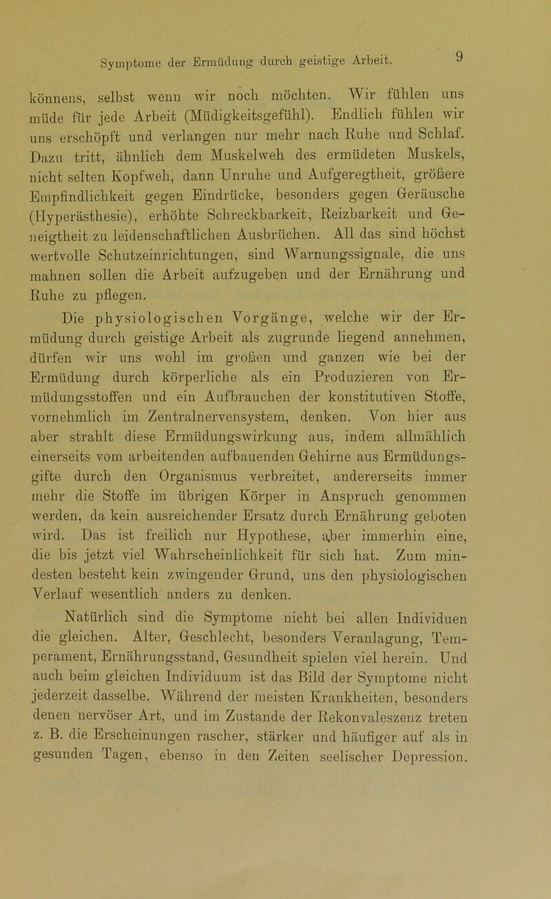 könnens, selbst wemi wir noch möchten. Wir lühlen uns müde für jede Arbeit (Müdigkeitsgefühl). Endlich fühlen wir uns erschöpft und verlangen nur mehr nach Ruhe und Schlaf. Dazu tritt, ähnlich dem Muskelweh des ermüdeten Muskels, nicht selten Kopfweh, dann Unruhe und Aufgeregtheit, größere Empfindlichkeit gegen Eindrücke, besonders gegen Geräusche (Hyperästhesie), erhöhte Schreckharkeit, Reizbarkeit und Ge- neio-theit zu leidenschaftlichen Ausbrüchen. All das sind höchst O wertvolle Schutzeinrichtungen, sind Warnungssignale, die uns mahnen sollen die Arbeit aufzugeben und der Ernährung und Ruhe zu pflegen. Die physiologischen Vorgänge, welche wir der Er- müdung durch geistige Arbeit als zugrunde liegend annehmen, dürfen wir uns wohl im großen und ganzen wie bei der Ermüdung durch körperliche als ein Produzieren von Er- müdungsstoffen und ein Aufbrauchen der konstitutiven Stoffe, vornehmlich im Zentralnervensystem, denken. Von hier aus aber strahlt diese Ermüdungswirkung aus, indem allmählich einerseits vom arbeitenden aufbauenden Gehirne aus Ermüdungs- gifte durch den Organismus verbreitet, andererseits immer mehr die Stoffe im übrigen Körper in Anspruch genommen werden, da kein ausreichender Ersatz durch Ernährung geboten wird. Das ist freilich nur Hypothese, a*ber immerhin eine, die bis jetzt viel Wahrscheinlichkeit für sich hat. Zum min- desten besteht kein zwingender Grund, uns den physiologischen Verlauf wesentlich anders zu denken. Natürlich sind die Symptome nicht bei allen Individuen die gleichen. Alter, Geschlecht, besonders Veranlagung, Tem- perament, Ernährungsstand, Gesundheit spielen viel herein. Und auch beim gleichen Individuum ist das Bild der Symptome nicht jederzeit dasselbe. W äbrend der meisten Krankheiten, besonders denen nervöser Art, und im Zustande der Rekonvaleszenz treten z. B. die Erscheinungen rascher, stärker und häufiger auf als in gesunden Tagen, ebenso in den Zeiten seelischer Depression.