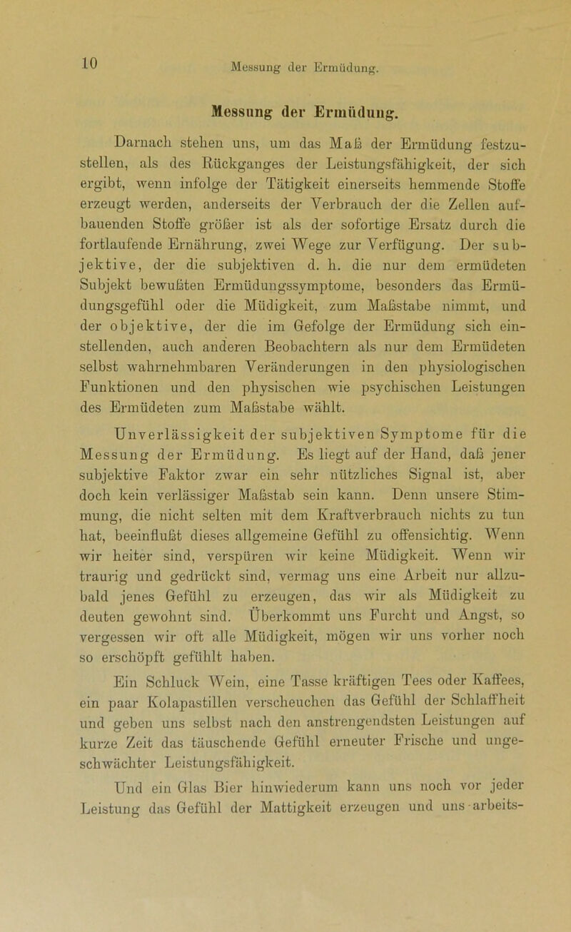 Messung der Ermüdung. Daruacli stehen uns, um das Mais der Ermüdung festzu- stellen, als des Rückganges der Leistungsfähigkeit, der sich ergibt, wenn infolge der Tätigkeit einerseits hemmende Stoffe erzeugt werden, anderseits der Verbrauch der die Zellen auf- bauenden Stoffe größer ist als der sofortige Ersatz durch die fortlaufende Ernährung, zwei Wege zur Verfügung. Der sub- jektive, der die subjektiven d. h. die nur dem ermüdeten Subjekt bewußten Ermüdungssymptome, besonders das Ermü- dungsgefühl oder die Müdigkeit, zum Maßstabe nimmt, und der objektive, der die im Gefolge der Ermüdung sich ein- stellendeii, auch anderen Beobachtern als nur dem Ermüdeten selbst wahrnehmbaren Veränderungen in den physiologischen Funktionen und den physischen wie psychischen Leistungen des Ermüdeten zum Maßstabe wählt. Unverlässigkeit der subjektiven Symptome für die Messung der Ermüdung. Es liegt auf der Hand, daß jener subjektive Faktor zwar ein sehr nützliches Signal ist, aber doch kein verlässiger Maßstab sein kann. Denn unsere Stim- mung, die nicht selten mit dem Kraftverbrauch nichts zu tun hat, beeinflußt dieses allgemeine Gefühl zu offensichtig. Wenn wir heiter sind, verspüren Avir keine Müdigkeit. Wenn wir traurig und gedrückt sind, vermag uns eine Arbeit nur allzu- bald jenes Gefühl zu erzeugen, das wir als Müdigkeit zu deuten gewohnt sind. Überkommt uns Furcht und Angst, so vergessen wir oft alle Müdigkeit, mögen wir uns vorher noch so erschöpft gefühlt haben. Ein Schluck Wein, eine Tasse kräftigen Tees oder Kaffees, ein paar Kolapastillen verscheuchen das Gefühl der Schlaffheit und geben uns selbst nach den anstrengendsten Leistungen auf kurze Zeit das täuschende Gefühl erneuter Frische und unge- schwächter Leistungsfähigkeit. Und ein Glas Bier hinwiederum kann uns noch vor jeder Leistung das Gefühl der Mattigkeit erzeugen und uns arbeits-