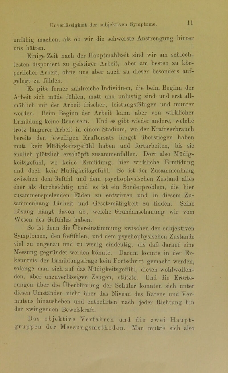 Unverliissigkeit der subjektiven Symptome. unfäliig niachen, als ob wir die schwerste Anstrengung hinter uns hätten. Einige Zeit nach der Hauptmahlzeit sind wir am schlech- testen disponiert zu geistiger Arbeit, aber am besten zu kör- perlicher Arbeit, ohne uns aber auch zu dieser besonders auf- gelegt zu fühlen. Es gibt ferner zahlreiche Individuen, die beim Beginn der Arbeit sich müde fühlen, matt und unlustig sind und erst all- mählich mit der Arbeit frischer, leistungsfähiger und munter werden. Beim Beginn der Arbeit kann aber von wirklicher Ermüdung keine Rede sein. Und es gibt wieder andere, Avelche ti'otz längerer Arbeit in einem Stadium, wo der Kraftverbrauch bereits den jeweiligen Kraftersatz längst überstiegen haben muh, kein Müdigkeitsgefühl haben und fortarbeiten, bis sie endlich plötzlich erschöpft zusammenfallen. Dort also Müdig- keitsgefühl, wo keine Ermüdung, hier wirkliche Ermüdung und doch kein' Müdigkeitsgefühl. So ist der Zusammenhang zwischen dem Gefühl und dem psychophysischen Zustand alles eher als durchsichtig und es ist ein Sonderproblem, die hier zusammenspielenden Fäden zu entwirren und in diesem Zu- sammenhang Einheit und Gesetzmäßigkeit zu finden. Seine Lösung hängt davon ab, welche Grundanschauung wir vom Wesen des Gefühles haben. So ist denn die Übereinstimmung zwischen den subjektiven Symptomen, den Gefühlen, und dem psychophysischen Zustande viel zu ungenau und zu wenig eindeutig, als daß darauf eine Messung gegründet werden könnte. Darum konnte in der Er- kenntnis der Ermüdungsfrage kein Fortschritt gemacht werden, solange man sich auf das Müdigkeitsgefühl, diesen wohlwollen- den, aber unzuverlässigen Zeugen, stützte. Und die Erörte- rungen über die Überbürdung der Schüler konnten sich unter diesen Umständen nicht über das Niveau des Ratens und Ver- mutens hinausheben und entbehrten nach jeder Richtung hin der zwingenden Beweiskraft. Das objektive Verfahren und die zwei Haupt- gruppen der Messungsmethoden. Man mußte sich also