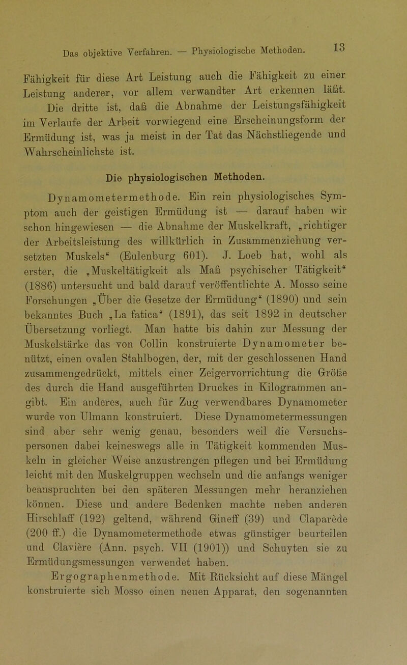 Das objektive Verfahren. — Physiologische Methoden. Fähigkeit für diese Art Leistung auch die Fähigkeit zu einer Leistung anderer, vor allem verwandter Art erkennen läM. Die dritte ist, daß die Abnahme der Leistungsfähigkeit im Verlaufe der Arbeit vorwiegend eine Erscheinungsform der Ermüdung ist, was ja meist in der Tat das Nächstliegende und Wahrscheinlichste ist. Die physiologischen Methoden. Dynamometermethode. Ein rein physiologisches Sym- ptom auch der geistigen Ermüdung ist — darauf haben wir schon hingewiesen — die Abnahme der Muskelkraft, „richtiger der Arbeitsleistung des willkürlich in Zusammenziehung ver- setzten Muskels“ (Eulenburg 601). J. Loeb hat, wohl als erster, die „Muskeltätigkeit als Maß psychischer Tätigkeit“ (1886) untersucht und bald darauf veröffentlichte A. Mosso seine Forschungen „Über die Gesetze der Ermüdung“ (1890) und sein bekanntes Buch „La fatica“ (1891), das seit 1892 in deutscher Übersetzung vorliegt. Man hatte bis dahin zur Messung der Muskelstärke das von Collin konstruierte Dynamometer be- nützt, einen ovalen Stahlbogen, der, mit der geschlossenen Hand zusammengedrückt, mittels einer Zeigervorrichtung die Größe des durch die Hand ausgeführten Druckes in Kilogrammen an- gibt. Ein anderes, auch für Zug verwendbares Dynamometer wurde von Ulmann konstruiert. Diese Dynamometermessungen sind aber sehr wenig genau, besonders weil die Versuchs- personen dabei keineswegs alle in Tätigkeit kommenden Mus- keln in gleicher Weise anzustrengen pflegen und bei Ermüdung leicht mit den Muskelgruppen wechseln und die anfangs weniger beanspruchten bei den späteren Messungen mehr heranziehen können. Diese und andere Bedenken machte neben anderen Hirschlaff (192) geltend, während Gineff (39) und Clajjarede (200 ff.) die Dynamometermethode etwas günstiger beurteilen und Claviere (Ann. psych. VII (1901)) und Schuyten sie zu Ermüdungsmessungen verwendet haben. Ergographenmethode. Mit Rücksicht auf diese Mängel konstruierte sich Mosso einen neuen Apparat, den sogenannten