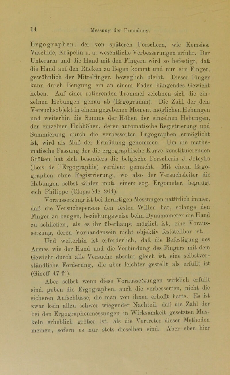 Ergographen, der von späteren Forschern, wie Kemsies, Vaschide, Kräpelin u. a. wesentliche Verbesserungen erfuhr. Der Unterarm und die Hand mit den Fingern wird so befestigt, daß die Hand auf den Rücken zu liegen kommt und nur ein Finger, gewöhnlich der Mittelfinger, beweglich bleibt. Dieser Finger kann durch Beugung ein an einem Faden hängendes Gewicht heben. Auf einer rotierenden Trommel zeichnen sich die ein- zelnen Hebungen genau ab (Ergogramm). Die Zahl der dem Versuchsobjekt in einem gegebenen Moment möglichen Hebungen und weiterhin die Summe der Höhen der einzelnen Hebungen, der einzelnen Hubhöhen, deren automatische Registrierung und Summierung durch die verbesserten Ergographen ermöglicht ist, wird als Maß der Ermüdung genommen. Um die mathe- matische Fassung der die ergographische Kurve konstituierenden Größen hat sich besonders die belgische Forscherin J. Joteyko (Lois de l’Ergographie) verdient gemacht. Mit einem Ergo- graphen ohne Registrierung, wo also der Versuchsleiter die Hebungen selbst zählen muß, einem sog. Ergometer, begnügt .sich Philippe (Claparede 204). Voraussetzung ist bei derartigen Messungen natürlich immer, daß die Versuchsperson den festen Willen hat, solange den Finger zu beugen, beziehungsweise beim Dynamometer die Hand zu schließen, als es ihr überhaupt möglich ist, eine Voraus- setzung, deren Vorhandensein nicht objektiv feststellbar ist. Und weiterhin ist erforderlich, daß die Befestigung des Armes wie der Hand und die Verbindung des Fingers mit dem Gewicht durch alle Versuche absolut gleich ist, eine selbstver- ständliche Forderung, die aber leichter gestellt als erfüllt ist (Gineff 47 tf.). Aber selbst wenn diese Voraussetzungen wirklich erfüllt sind, geben die Ergographen, auch die verbesserten, nicht die sicheren Aufschlüsse, die man von ihnen erhofft hatte. Es ist zwar kein allzu schwer wiegender Nachteil, daß die Zahl der bei den Ergographenmessungen in Wirksamkeit gesetzten Mus- keln erheblich größer ist, als die Vertreter dieser Methoden meinen, sofern es nur stets dieselben sind. Aber eben hier