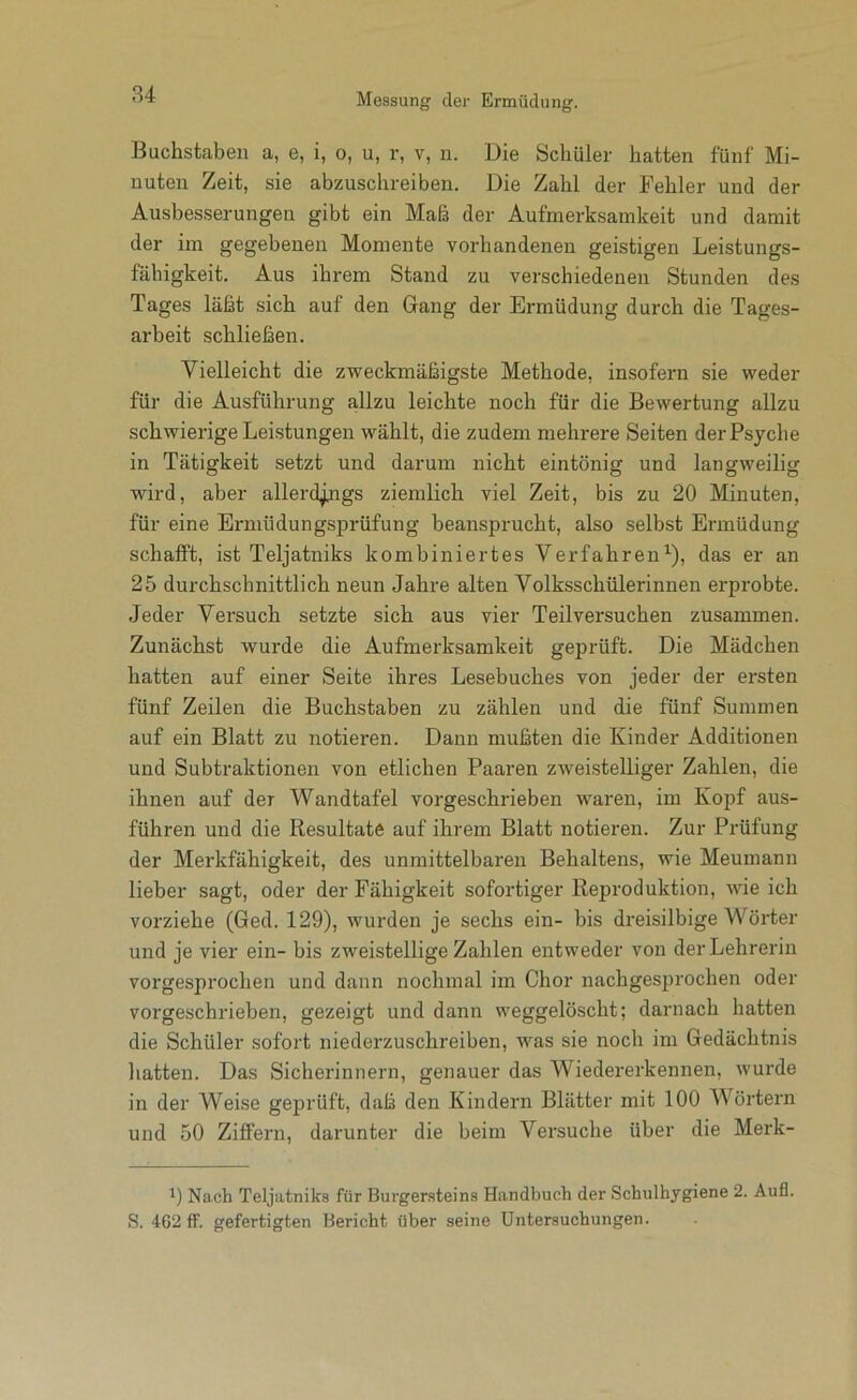 Buchstaben a, e, i, o, u, r, v, n. Die Schüler hatten fünf Mi- nuten Zeit, sie abzuschreiben. Die Zahl der Fehler und der Ausbesserungen gibt ein Maß der Aufmerksamkeit und damit der im gegebenen Momente vorhandenen geistigen Leistungs- fähigkeit. Aus ihrem Stand zu verschiedenen Stunden des Tages läßt sich auf den Gang der Ermüdung durch die Tages- arbeit schließen. Vielleicht die zweckmäßigste Methode, insofern sie weder für die Ausführung allzu leichte noch für die Bewertung allzu schwierige Leistungen wählt, die zudem mehrere Seiten der Psyche in Tätigkeit setzt und darum nicht eintönig und langweilig wird, aber alleri^ngs ziemlich viel Zeit, bis zu 20 Minuten, für eine Ermüdungsprüfung beansprucht, also selbst Ermüdung schafft, ist Teljatniks kombiniertes Verfahren^), das er an 25 durchschnittlich neun Jahre alten Volksschülerinnen erprobte. Jeder Versuch setzte sich aus vier Teilversuchen zusammen. Zunächst wurde die Aufmerksamkeit geprüft. Die Mädchen hatten auf einer Seite ihres Lesebuches von jeder der ersten fünf Zeilen die Buchstaben zu zählen und die fünf Summen auf ein Blatt zu notieren. Dann mußten die Kinder Additionen und Subtraktionen von etlichen Paaren zweistelliger Zahlen, die ihnen auf der Wandtafel vorgeschrieben waren, im Kopf aus- führen und die Resultate auf ihrem Blatt notieren. Zur Prüfung der Merkfähigkeit, des unmittelbaren Behaltens, wie Meumann lieber sagt, oder der Fähigkeit sofortiger Reproduktion, wie ich vorziehe (Ged. 129), wurden je sechs ein- bis dreisilbige Wörter und je vier ein- bis zweistellige Zahlen entweder von der Lehrerin vorgesprochen und dann nochmal im Chor nachgesprochen oder vorgeschrieben, gezeigt und dann weggelöscht; darnach hatten die Schüler sofort niederzuschreiben, was sie noch im Gedächtnis liatten. Das Sicherinnern, genauer das Wiedererkennen, wurde in der Weise geprüft, daß den Kindern Blätter mit 100 Wörtern und 50 Ziffern, darunter die beim Versuche über die Merk- 1) Nach Teljatniks für Burger.steins Handbuch der Schulhygiene 2. Aufl. S. 462 ff. gefertigten Bericht über seine Untersuchungen.