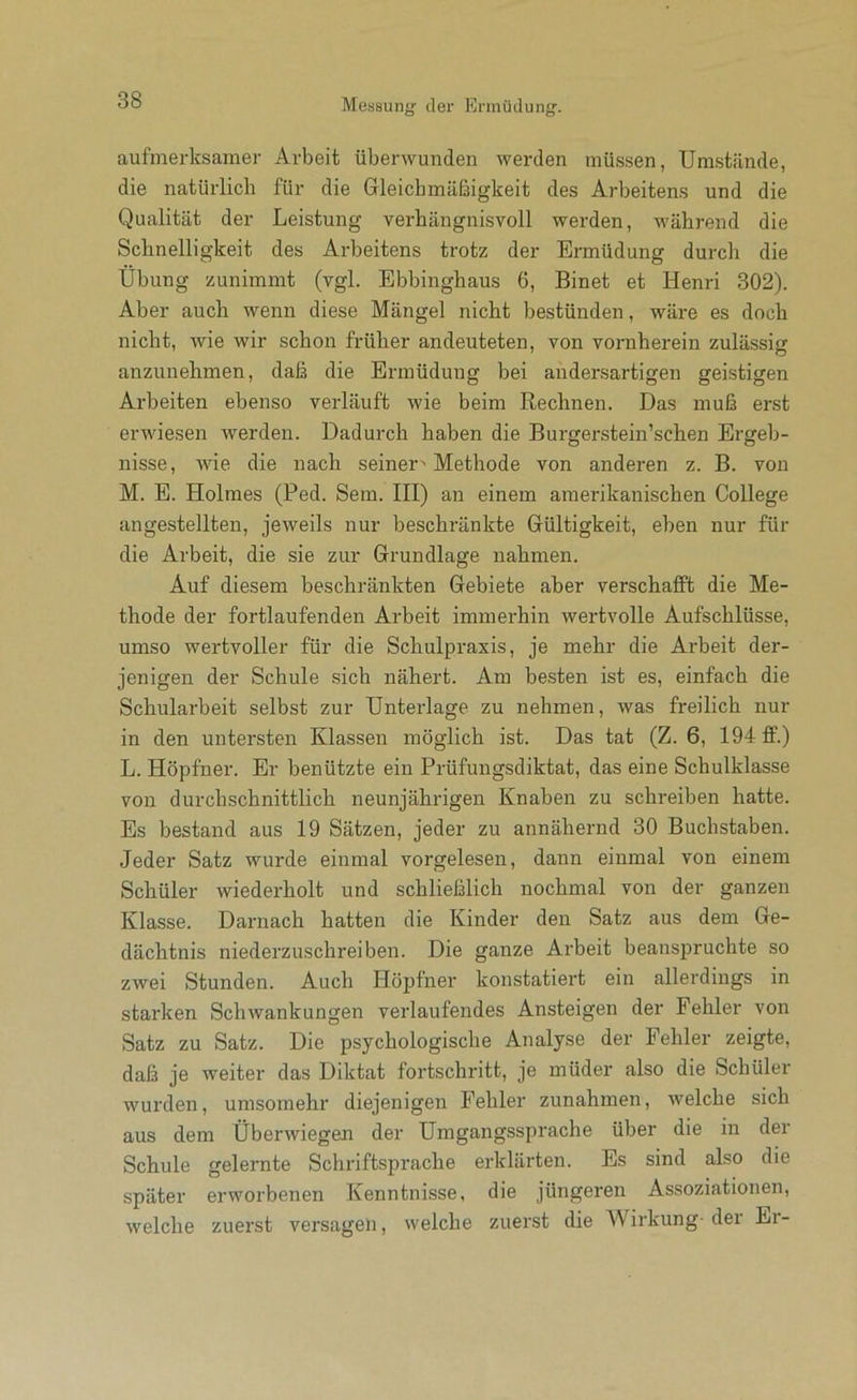 aufmerksamer Arbeit überwunden werden müssen, Umstände, die natürlich für die Gleichmäßigkeit des Arbeitens und die Qualität der Leistung verhängnisvoll werden, während die Schnelligkeit des Arbeitens trotz der Ennüdung durch die Übung zunimmt (vgl. Ebbinghaus 6, Binet et Henri 302). Aber auch wenn diese Mängel nicht bestünden, wäre es doch nicht, wie wir schon früher andeuteten, von vornherein zulässig anzunehmen, daß die Ermüdung bei andersartigen geistigen Arbeiten ebenso verläuft wie beim Rechnen. Das muß erst erwiesen werden. Dadurch haben die Burgerstein’schen Ergeb- nisse, wie die nach seiner^ Methode von anderen z. B. von M. E. Holmes (Ped. Sem. HI) an einem amerikanischen College angestellten, jeweils nur beschränkte Gültigkeit, eben nur für die Arbeit, die sie zur Grundlage nahmen. Auf diesem beschränkten Gebiete aber verschafft die Me- thode der fortlaufenden Arbeit immerhin wertvolle Aufschlüsse, umso wertvoller für die Schulpraxis, je mehr die Arbeit der- jenigen der Schule sich nähert. Am besten ist es, einfach die Schularbeit selbst zur Unterlage zu nehmen, was freilich nur in den untersten Klassen möglich ist. Das tat (Z. 6, 194 ff.) L. Hopfner. Er benützte ein Prüfungsdiktat, das eine Schulklasse von durchschnittlich neunjährigen Knaben zu schreiben hatte. Es bestand aus 19 Sätzen, jeder zu annähernd 30 Buchstaben. Jeder Satz wurde einmal voi'gelesen, dann einmal von einem Schüler wiederholt und schließlich nochmal von der ganzen Klasse. Darnach hatten die Kinder den Satz aus dem Ge- dächtnis niederzuschreiben. Die ganze Arbeit beanspruchte so zwei Stunden. Auch Hopfner konstatiert ein allerdings in starken Schwankungen verlaufendes Ansteigen der Fehler von Satz zu Satz. Die psychologische Analyse der Fehler zeigte, daß je weiter das Diktat fortschritt, je müder also die Schüler wurden, umsomehr diejenigen Fehler Zunahmen, welche sich aus dem Überwiegen der Umgangssprache über die in der Schule gelernte Schriftsprache erklärten. Es sind also die später erworbenen Kenntnisse, die jüngeren As.soziationen, welche zuerst versagen, welche zuerst die Wirkung- der Er-
